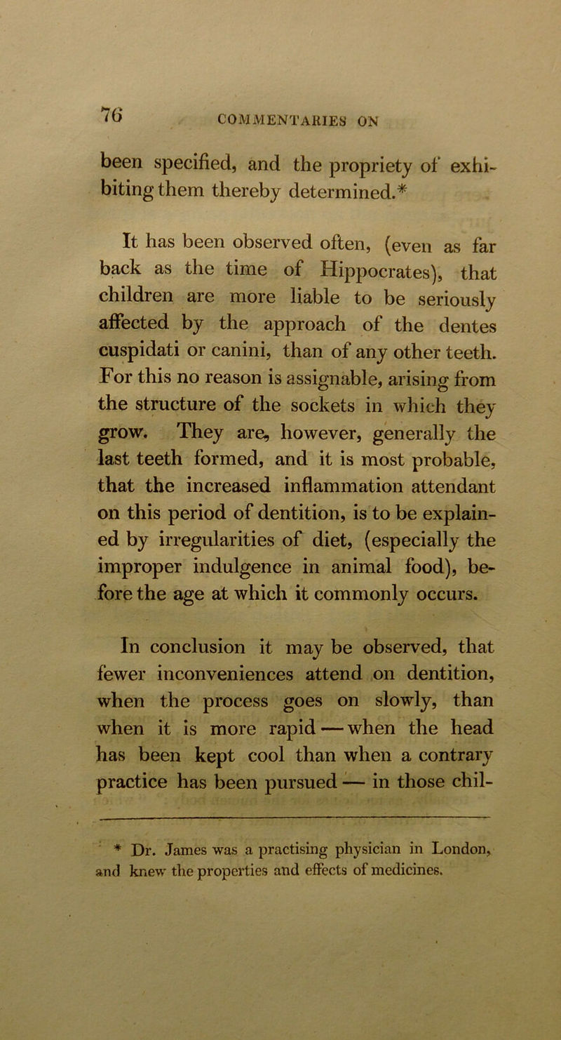 been specified, and the propriety of exhi- biting them thereby determined.* It has been observed often, (even as far back as the time of Hippocrates), that children are more liable to be seriously affected by the approach of the dentes cuspidati or canini, than of any other teeth. For this no reason is assignable, arising from the structure of the sockets in which they grow. They are, however, generally the last teeth formed, and it is most probable, that the increased inflammation attendant on this period of dentition, is to be explain- ed by irregularities of diet, (especially the improper indulgence in animal food), be- fore the age at which it commonly occurs. In conclusion it may be observed, that fewer inconveniences attend on dentition, when the process goes on slowly, than when it is more rapid — when the head has been kept cool than when a contrary practice has been pursued — in those chil- * Dr. James was a practising physician in London, and knew the properties and effects of medicines.