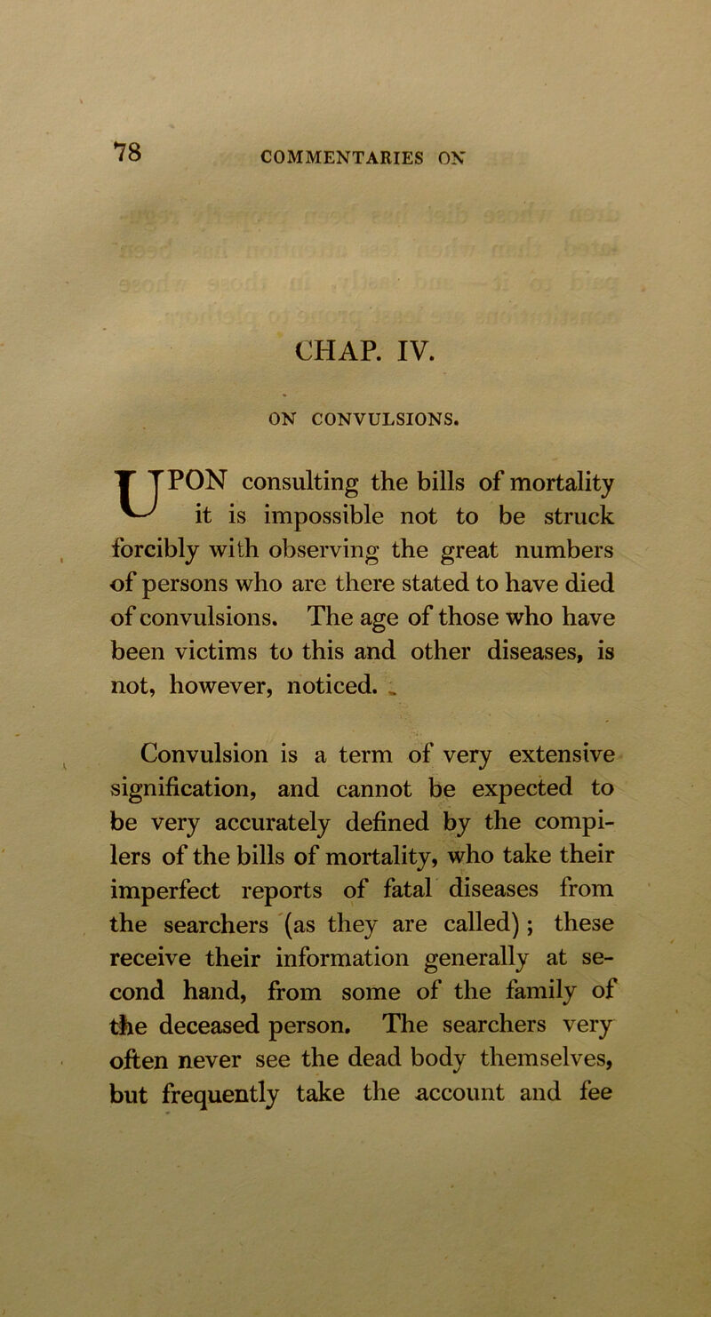 CHAP. IV. ON CONVULSIONS. T TPON consulting the bills of mortality it is impossible not to be struck forcibly with observing the great numbers of persons who are there stated to have died of convulsions. The age of those who have been victims to this and other diseases, is not, however, noticed. „ Convulsion is a term of very extensive signification, and cannot be expected to be very accurately defined by the compi- lers of the bills of mortality, who take their imperfect reports of fatal diseases from the searchers (as they are called); these receive their information generally at se- cond hand, from some of the family of the deceased person. The searchers very often never see the dead body themselves, but frequently take the account and fee