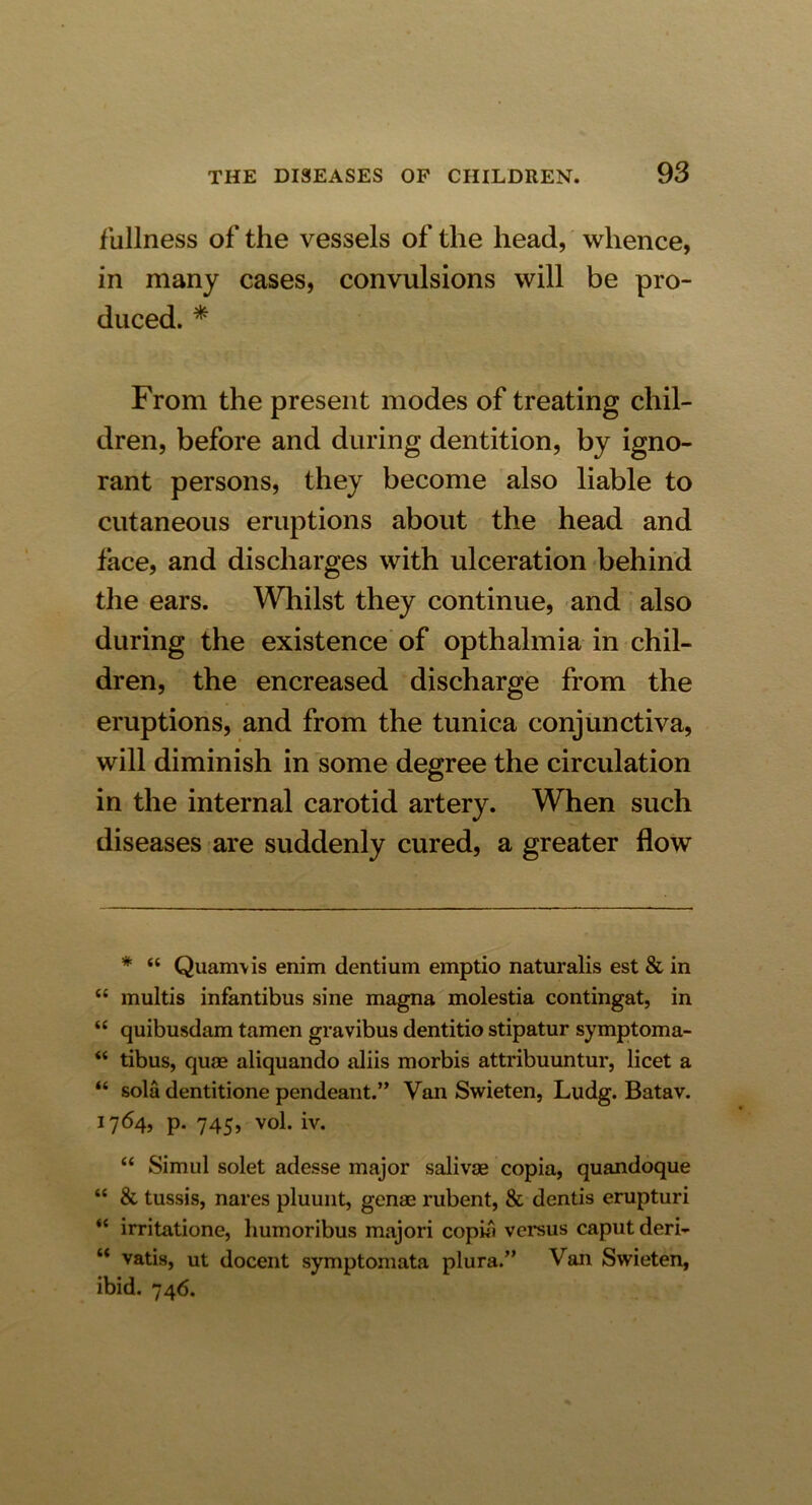 fullness of the vessels of the head, whence, in many cases, convulsions will be pro- duced. * From the present modes of treating chil- dren, before and during dentition, by igno- rant persons, they become also liable to cutaneous eruptions about the head and face, and discharges with ulceration behind the ears. Whilst they continue, and also during the existence of opthalmia in chil- dren, the encreased discharge from the eruptions, and from the tunica conjunctiva, will diminish in some degree the circulation in the internal carotid artery. When such diseases are suddenly cured, a greater flow * “ Quanrvis enim dentium emptio naturalis est & in “ multis infantibus sine magna molestia contingat, in “ quibusdam tamen gravibus dentitio stipatur symptom a- “ tibus, quae aliquando aliis morbis attribuuntur, licet a “ sola dentitione pendeant.” Van Swieten, Ludg. Batav. 1764, p. 745, vol. iv. “ Simul solet adesse major salivae copia, quandoque “ & tussis, nares pluunt, genae rubent, & dentis erupturi “ irritatione, humoribus majori copia versus caput deri- “ vatis, ut docent symptomata plura.” Van Swieten, ibid. 746.