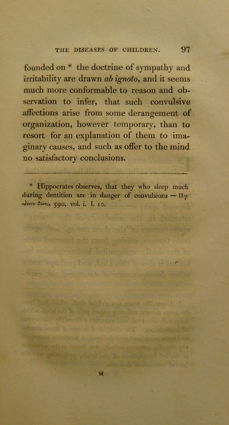 founded on * the doctrine of sympathy and irritability are drawn ab ignoto, and it seems much more conformable to reason and ob- servation to infer, that such convulsive affections arise from some derangement of organization, however temporary, than to resort for an explanation of them to ima- ginary causes, and such as offer to the mind no satisfactory conclusions. * Hippocrates observes, that they who sleep much during dentition are in danger of convulsions — n> <4om> 590, vol. i. 1. 10. H