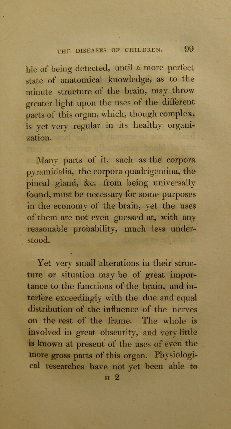 ble of being detected, until a more perfect state of anatomical knowledge, as to the minute structure ot the brain, may throw greater light upon the uses ol the diflerent parts of this organ, which, though complex, is yet very regular in its healthy organi- zation. Many parts of it, such as the corpora pyramidalia, the corpora quadrigemina, the pineal gland, &c. from being universally found, must be necessary for some purposes in the economy of the brain, yet the uses of them are not even guessed at, with any reasonable probability, much less under- stood. Yet very small alterations in their struc- ture or situation may be of great impor- tance to the functions of the brain, and in- terfere exceedingly with the due and equal distribution of the influence of the nerves on the rest of the frame. The whole is involved in great obscurity, and very little is known at present of the uses of even the more gross parts of this organ. Physiologi- cal researches have not yet been able to h 2
