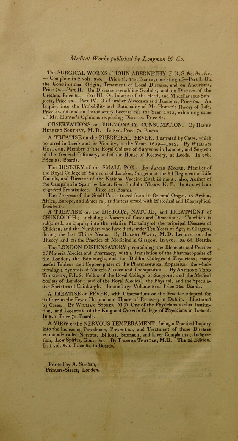 Medical Works published by Longman & Co. The SURGICAL WORKS of JOHN ABERNETHY, F. R. S. &c. &c. &c. — Complete in 2 vols. Rvo. Price ll. its. Boards, consisting of—Part I. Ou. the Constitutional Origin, Treatment of Local Diseases, and on Aneurisms, Price 7s.—Part If. On Diseases resembling Syphilis, and on Diseases of the Urethra, Price 6s.—Part III. On Injuries of the Head, and Miscellaneous Sub- jects, Price 7s.—Part IV. On Lumber Abscesses and Tumours, Price 6s. An Inquiry into the Probability and Rationality of Mr. Hunter’s Theory ot Life, Price 4s. 6d. and an Introductory Lecture for the Year 1815, exhibiting some of Mr. Hunter’s Opinions respecting Diseases. Price 2s. OBSERVATIONS on PULMONARY CONSUMPTION. By Hemit Herbert Southey, M. D. In 8vo. Price 7s. Boards. A TREATISE on the PUERPERAL FEVER, illustrated by Cases, which occurred in Leeds and its Vicinity, in the Years 1809—1812. By William Hey, Jim. Member of the Royal College of Surgeons in London, and Surgeon of the General Infirmary, and of the House of Recovery, at Leeds. In 8vo. Price 8s. Boards. The HISTORY of the SMALL POX- By James Moore, Member of the Royal College of Surgeons of London, Surgeon of the 2d Regiment of Life Guards, and Director of the National Vaccine Establishment: also, Author of the Campaign in Spain by Lieut. Gen. Sir John Moore, K. B. In 8vo. with an engraved Frontispiece. Price 12s Boards. The Progress of the Small Pox is traced from its Oriental Origin, to Arabia, Africa, Europe, and America ; and interspersed with Historical and Biographical Incidents. A TREATISE on the HISTORY, NATURE, and TREATMENT of CH INCOUGH ; including a Variety of Cases and Dissections. To which is subjoined, an Inquiry into the relative Mortality of the principal Diseases of Children, and the Numbers who have died, underTen Years of Age, in Glasgow', during the last Thirty Years. By Robert Watt, M.D. Lecturer on . the * Theory and on the Practice of Medicine in Glasgow. In 8vo. 10s. 6d. Boards. The LONDON DISPENSATORY ; containing the Elements and Practice of Materia Medica and Pharmacy, with a Translation of the Pharmacopoeias of the London, the Edinburgh, and the Dublin Colleges of Physicians; many useful Tables ; and Copper-plates of the Pharmaceutical Apparatus; the whole forming a Synopsis of Materia Medica and Therapeutics. By Anthony Todd Thompson, F.L.S. Fellow of the Royal College of Surgeons, and the Medical Society of London : and of the Royal Medical, the Physical, and the Specula- tive Societies ot Edinburgh. In one large Volume 8vo. Price 16s. Boards. A TREATISE on FEVER, with Observations on the Practice adopted for its Cure in the Fever Hospital and House of Recovery in Dublin. Illustrated by Cases. By William Stoker, M.D. One of the Physicians to that Institu- tion, and Licentiate of the King and Queen’s College of Physicians in Ireland. In 8vo. Price 7s. Boards. A VIEW of the NERVOUS TEMPERAMENT; being a Practical Inquiry into the increasing Prevalence, Prevention, and Treatment of those Diseases commonly called Nervous, Bilious, Stomach, and Liver Complaints ; Indiges- tion, Low Spirits, Gout, &c. By Thomas Trotter, M.D. Tha ad Edition. In 1 vol. 8vo, Price 89. in Boards. Printed by A. Strahan, Prinlers-Street, London.