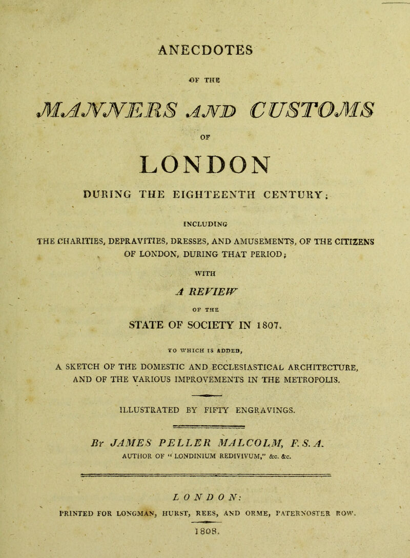 ANECDOTES OF THE M^JVJVERS AJ¥D CUSTOMS OF LONDON DURING THE EIGHTEENTH CENTURY; INCLUDING THE CHARITIES, DEPRAVITIES, DRESSES, AND AMUSEMENTS, OF THE CITIZENS OF LONDON, DURING THAT PERIOD; WITH A REVIEW OF THE STATE OF SOCIETY IN 1807, TO WHICH IS *DX)ED, A SKETCH OF THE DOMESTIC AND ECCLESIASTICAL ARCHITECTURE, AND OF THE VARIOUS IMPROVEMENTS IN THE METROPOLIS, ILLUSTRATED EY FIFTY ENGRAVINGS. By JAMES PEELER MALCOLM, F.S.A, AUTHOR OF LONDINIUM REDIVTVUM,’’ &c. &c. LONDON'. PRINTED FOR LONGMAN, HURST, REES, AND ORME, PATERNOSTER ROW. 1808,