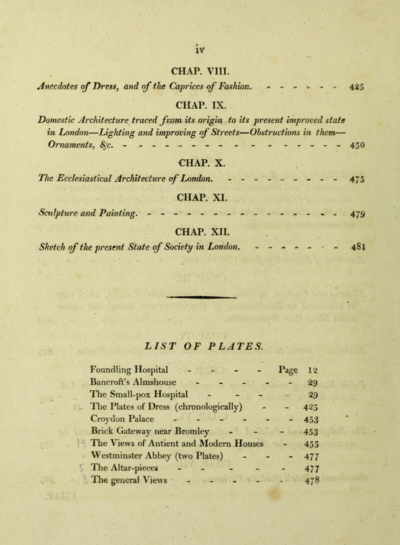 CHAP. VIII. Anecdotes of Dressy and of the Caprices of Fashion. = 425 CHAP. IX. Domestic Architecture traced from its origin to its present improved state in London—Lighting and improving of Streets—Obstructions in them— Ornaments, 8^c. - -- - - -- - - - - _- »_„45o CHAP. X. The Ecclesiastical Architecture of London. - -- -- -- -- 475 CHAP. XL Sculpture and Painting. - -- -- - - - - -- -- -- 479 CHAP. XII. Sketch ff the present State (f Society in London. ------- 481 LIST OF PLATES. Foundling Hospital - - - - Bancroft’s Almshouse - - - The Small-pox Hospital - - - i >- The Plates of Dress (chronologically) Croydon Palace Brick Gateway near Bromley 1 The Views of Antient and Modern Houses < Westminster Abbey (two Plates) ^ The Altar-pieces - - - - The general Views - - Page 12 - 29 29 - 425 - 453 453 455 - 477 477 478