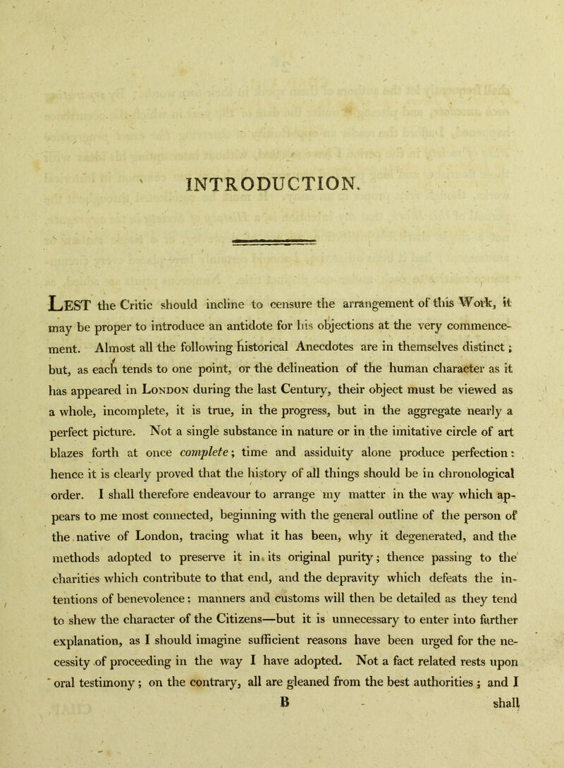 INTRODUCTION. Lest the Critic should incline to censure the arrangement of this Wol^c, it may be proper to introduce an antidote for his objections at the very commence- ment. Almost all the following Iiistorical Anecdotes are in themselves distinct; but, as eac^l tends to one point, or the delineation of the human character as it has appeared in London during the last Century, their object must be viewed as a whole, incomplete, it is true, in the progress, but in the aggregate nearly a perfect picture. Not a single substance in nature or in the imitative circle of art blazes forth at once complete \ time and assiduity alone produce perfection: hence it is clearly proved that the history of all things should be in chronological order. I shall therefore endeavour to arrange my matter in the way which ap- pears to me most connected, beginning with the general outline of the person of the native of London, tracing what it has been, why it degenerated, and the methods adopted to preseiwe it ini its original purity; thence passing to the' charities which contribute to that end, and the depravity which defeats the in- tentions of benevolence: manners and customs will then be detailed as they tend to shew the character of the Citizens—but it is unnecessary to enter into farther explanation, as I should imagine sufficient reasons have been urged for the ne- cessity of proceeding in the way I have adopted. Not a fact related rests upon ‘ oral testimony; on the contrary, all are gleaned from the best authorities ; and I B - shall