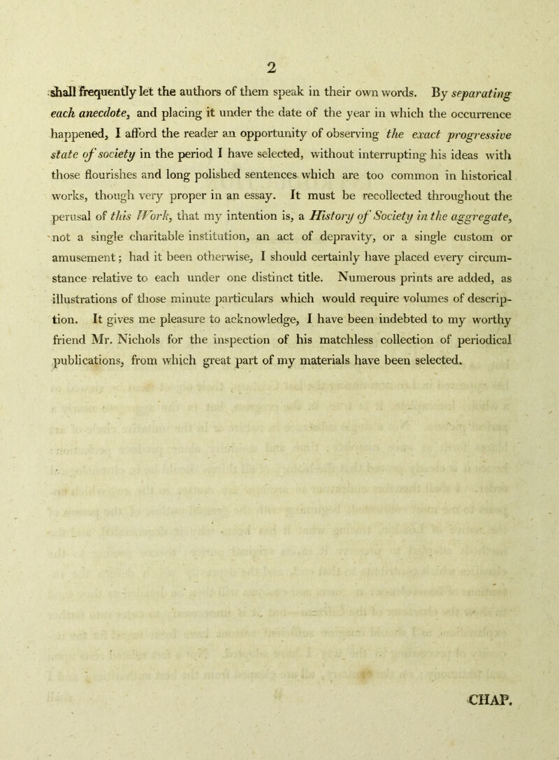 :^all frequently let the authors of them speak in their own words. By separating each anecdote^ and placing it under the date of the year in which the occurrence happened^ I afford the reader an opportunity of observing the exact progressive state of society in the period I have selected, without interrupting his ideas with those flourishes and long polished sentences which are too common in historical works, though very proper in an essay. It must be recollected throughout the perusal of this JVorh, that my intention is, a History of Society hi the aggregate^ 'not a single charitable institution, an act of depravity, or a single custom or amusement; had it been otherwise, I should certainly have placed every circum- stance relative to each under one distinct title. Numerous prints are added, as illustrations of those minute particulars which would require volumes of descrip- tion. It gives me pleasure to acknowledge, I have been indebted to my worthy friend Mr. Nichols for the inspection of his matchless collection of periodical publications, from which great part of my materials have been selected.