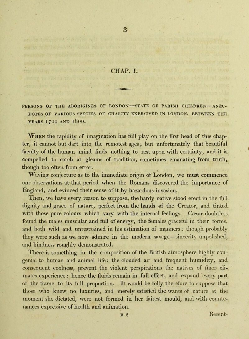 CHAR L PERSONS OF THE ABORIGINES OF LONDON STATE OF PARISH CHILDREN—ANEC- DOTES OF VARIOUS SPECIES OF CHARITY EXERCISED IN LONDON, BETWEEN THE YEARS 1700 AND I8OO. When the rapidity of imagination has full play on the first head of this chap- ter, it cannot but dart into the remotest ages; but unfortunately that beautiful fiiculty of the human mind finds nothing to rest upon with certainty, and it is compelled to catch at gleams of tradition, sometimes emanating from truth,, though too often from error. Waving conjecture as to the immediate origin of London, we must commence our observations at that period when the Romans discovered the importance of England, and evinced their sense of it by hazardous invasion.- Then, we have every reason to suppose, the hardy native stood erect in the full dignity and grace of nature, perfect from the hands of the Creator, and tinted with those pure colours which vary with the internal feelings. C2esar doubtless found the males muscular and full of energy, the females graceful in their forms, and both wild and unrestrained in his estimation of manners; though probably they were such as we now admire in the modern savage—sincerity unpolished, and kindness roughly demonstrated. There is something in the composition of the British atmosphere highly con- genial to human and animal life: the clouded air and frequent humidity, and consequent coolness, prevent the violent perspirations the natives of finer cli-, mates experience; hence the fluids remain in full effect, and expand every part of the frame to its full proportion. It would be folly therefore to suppose that those who knew no luxuries, and merely satisfied the wants of nature at the moment she dictated, were not formed in her fairest mould, and ^vith counte- nances expressive of health and animation. B 2 Resent-