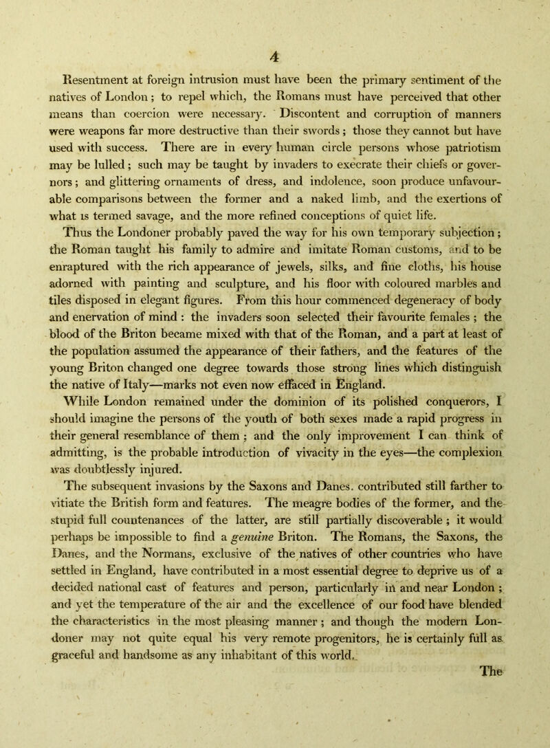 Resentment at foreign intrusion must have been the primary sentiment of the natives of London; to repel which, the Romans must have perceived that other means than coercion were necessary. Discontent and corruption of manners were weapons far more destructive than their swords; those they cannot but have used with success. There are in every human circle persons whose patriotism may be lulled; such may be taught by invaders to execrate their chiefs or gover- nors ; and glittering ornaments of dress, and indolence, soon produce unfavour- able comparisons between the former and a naked limb, and the exertions of what is termed savage, and the more refined conceptions of quiet life. Thus the Londoner probably paved the way for his own temporary subjection ; the Roman taught his family to admire and imitate Roman customs, and to be enraptured with the rich appearance of jewels, silks, and fine cloths, his house adorned with painting and sculpture, and his floor with coloured marbles and tiles disposed in elegant figures. From this hour commenced degeneracy of body and enervation of mind ; the invaders soon selected their favourite females ; the blood of the Briton became mixed with that of the Roman, and a part at least of the population assumed the appearance of their fathers, and the features of the young Briton changed one degree towards those strong lines which distinguish the native of Italy—marks not even now effaced in England. While London remained under the dominion of its polished conquerors, I should imagine the persons of the youth of both sexes made a rapid progress in their general resemblance of them ; and the only improvement I can think of admitting, is the probable introduction of vivacity in the eyes—the complexion was doubtlessly injured. The subsequent invasions by the Saxons and Danes, contributed still farther to vitiate the British form and features. The meagre bodies of the former, and the stupid full countenances of the latter, are still partially discoverable ; it would |ierhaps be impossible to find a genuine Briton. The Romans, the Saxons, the Danes, and the Normans, exclusive of the natives of other countries who have settled in England, have contributed in a most essential degree to deprive us of a decided national cast of features and person, particularly in and near London ; and yet the temperature of the air and the excellence of our food have blended the characteristics in the most pleasing manner ; and though the modern Lon- doner may not quite equal his very remote progenitors, he is certainly full as. graceful and handsome as any inhabitant of this world,.. The