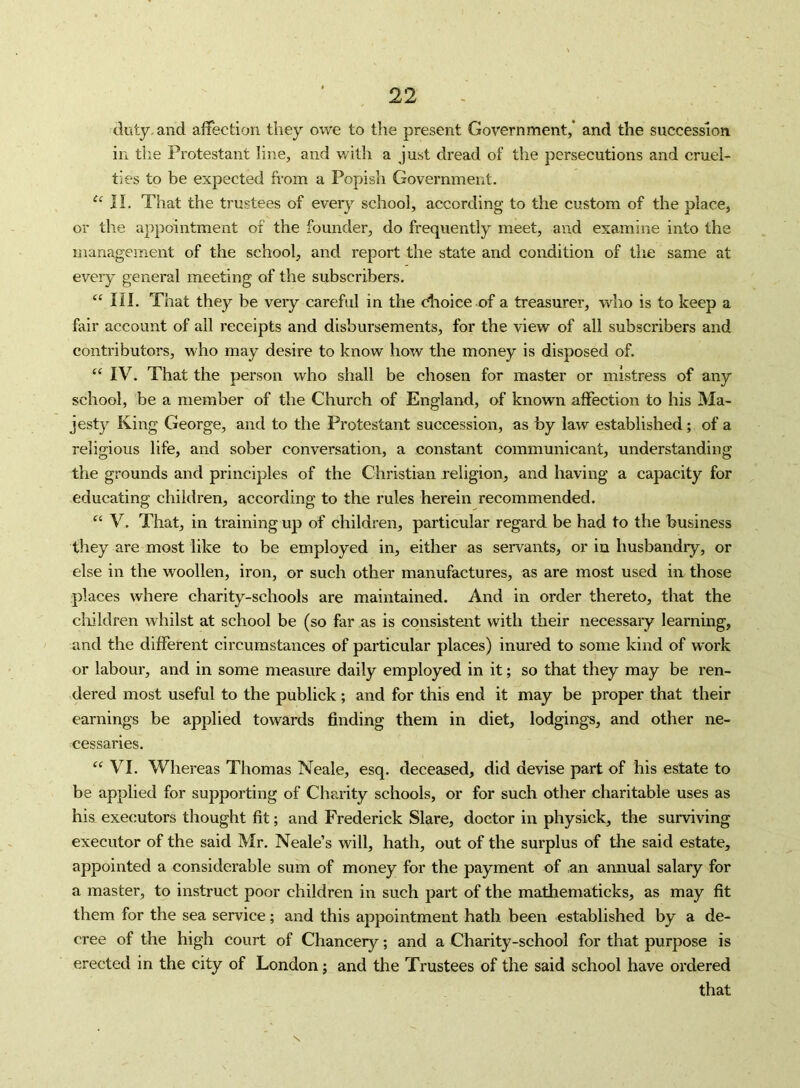 duty, and affection they owe to the present Government,* and the succession in the Protestant line, and with a just dread of the persecutions and cruel- ties to be expected from a Popish Government. II. That the trustees of everj^ school, according to the custom of the place, or the appointment of the founder, do frequently meet, and examine into the management of the school, and report the state and condition of the same at every general meeting of the subscribers. ‘‘ III. That they be very careful in the dioice of a treasurer, wdio is to keep a fair account of all receipts and disbursements, for the view of all subscribers and contributors, who may desire to know how the money is disposed of. “ IV. That the person who shall be chosen for master or mistress of any school, be a member of the Church of England, of known affection to his Ma- jesty King George, and to the Protestant succession, as by law established; of a religious life, and sober conversation, a constant communicant, understanding the grounds and principles of the Christian religion, and having a capacity for educating children, according to the rules herein recommended. “ V. That, in training up of children, particular regard be had to the business they are most like to be employed in, either as servants, or in husbandry, or else in the woollen, iron, or such other manufactures, as are most used in those places where charity-schools are maintained. And in order thereto, that the cliildren whilst at school be (so far as is consistent with their necessary learning, and the different circumstances of particular places) inured to some kind of work or labour, and in some measure daily employed in it; so that they may be ren- dered most useful to the publick; and for this end it may be proper that their earnings be applied towards finding them in diet, lodgings, and other ne- cessaries. VI. Whereas Thomas Neale, esq. deceased, did devise part of his estate to be applied for supporting of Charity schools, or for such other charitable uses as his executors thought fit; and Frederick Slare, doctor in physick, the surviving executor of the said Mr. Neale’s will, hath, out of the surplus of the said estate, appointed a considerable sum of money for the payment of ,an annual salary for a master, to instruct poor children in such part of the mathematicks, as may fit them for the sea service; and this appointment hath been established by a de- cree of the high court of Chancery; and a Charity-school for that purpose is erected in the city of London; and the Trustees of the said school have ordered that