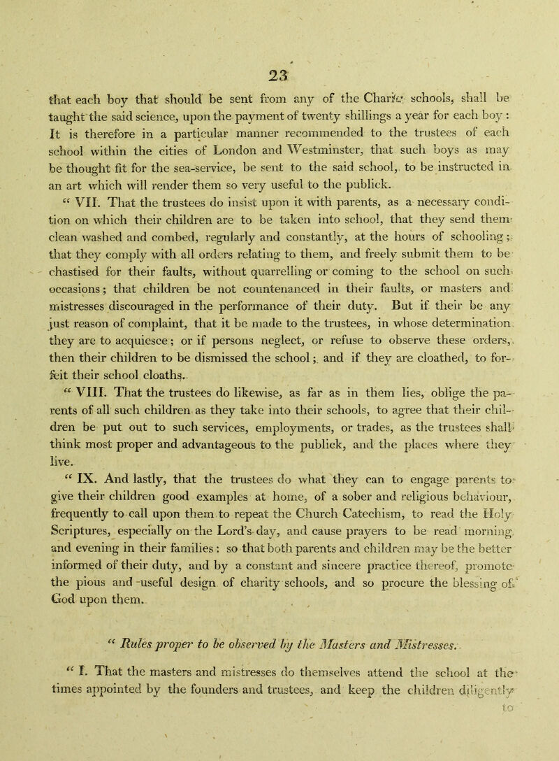 that each boy that should be sent from any of the Chark; schools, shall be taught the said science, upon the payment of twenty shillings a year for each boy : It is therefore in a particular manner recommended to the trustees of each school within the cities of London and Westminster, that such boys as may be thought fit for the sea-service, be sent to the said school,, to be instructed in. an art which will render them so very useful to the publick. VII. That the trustees do insist upon it with parents, as a necessary condi- tion on which their children are to be taken into school, that they send them? clean washed and combed, regularly and constantly, at the hours of schooling;; that they comply with all orders relating to them, and freely submit them to be chastised for their faults, without quarrelling or coming to the school on suchi occasions; that children be not countenanced in their faults, or masters and mistresses discouraged in the performance of their duty. But if their be any just reason of complaint, that it be made to the trustees, in whose determination, they are to acquiesce; or if persons neglect, or refuse to observe these orders,, then their children to be dismissed the schooland if they are cloathed, to for- feit their school cloath^. VIII. That the trustees do likewise, as far as in them lies, oblige the pa- rents of all such children as they take into their schools, to agree that their chil- dren be put out to such services, employments, or trades, as the trustees shall' think most proper and advantageous to the publick, and the places where tliey live. “ IX. And lastly, that the trustees do what they can to engage parents to? give their children good examples at home, of a sober and religious behaviour, frequently to call upon them to repeat the Church Catechism, to read the Holy Scriptures, especially on the Lord’s day, and cause prayers to be read morning, and evening in their families: so that both parents and children may be the better informed of their duty, and by a constant and sincere practice thereof, promote the pious and -useful design of charity schools, and so procure the blessing oh' God upon them. Rules proper' to he observed’hy the Masters and Mistresses.. I. That the masters and mistresses do themselves attend the school at the* times appointed by tlie founders and trustees, and keep the children diligently to