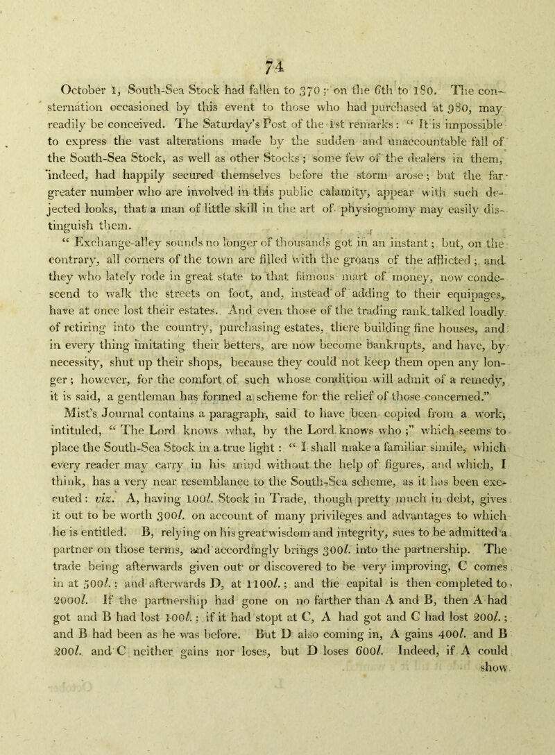 74- October 1, South-Sea Stock had fallen to 370 r on the dth to l8o. The con- sternation occasioned by this event to those who had purchased at 380, may readily be conceived. The Saturday’s Pest of the 1st remarks : It is impossible to express the vast alterations made by the sudden and unaccountable fall of the South-Sea Stock, as well as other Stocks ; some fev/ of the dealers in them, ’indeed, had happily secured themselves before the storm arose; but the far - greater number who are involved in this public calamity, appear with such de- jected looks, that a man of little skill in the art of physiognomy may easily dis- tinguish them. ^ “ Exchange-alley sounds no longer of thousands got in an instant;, but, on the contrary, all corners of the town are filled vnth the groans of the afflictedand they who lately rode in great state to that famous mart of money, now conde- scend to walk the streets on foot, and, instead of adding to their equipages,, have at once lost their estates.. And even those of the trading rank.talked loudly, of retiring into the country, purchasing estates, there building fine houses, and in every thing imitating their betters, are now become bankrupts, and have, by necessity, shut up their shops, because they could not keep them open any lon- ger; however, for the comfort of such whose condition will admit of a remedy, it is said, a gentleman has formed a^ scheme for the relief of those concerned.” Mist’s Journal contains a paragraph-, said to have been copied from a worlg intituled, “ The Lord knows what, by the Lord, knows who ;” which seems to place the South-Sea Stock in a.true light: “ 1 shall make a familiar simile,- which every reader may carry in his mind without the help of figures, and which, I think, has a very near resemblance to the South-Sea scheme, as it has been exe-^ Guted; viz. A, having lOO/. Stock in Trade, tliough pretty much in debt, gives it out to be w'orth 300/. on account of many privileges and advantages to which he is entitled. B, relying on his great wisdom and integrity, sues to be admitted a partner on tliose terms, and accordingly brings 300/. into the partnership. The trade being afterwards given out' or discovered to be very improving, C comes in at 500/.; and afterwards D, atl lOO/.; and the capital is then completed to' 2000/. If the partnership had gone on no farther than A and B, then A had got and B had lost l OO/.; if it had stopt at C, A had got and G had lost 200/.; and B had been as he was before. But D also coming in, A gains 400/. and B 200Z. and C neither gains nor loses, but D loses doo/. Indeed, if A could show