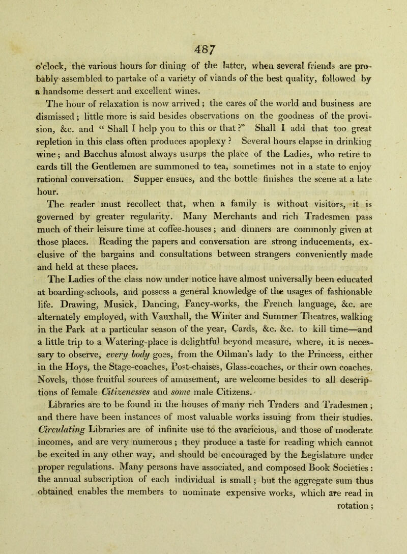 o’clock, the various hours for dining of the latter, when several friends are pro- bably assembled to partake of a variety of viands of the best quality, followed by a handsome dessert and excellent wines. The hour of relaxation is now arrived ; the cares of the world and business are dismissed; little more is said besides observations on the goodness of the provi- sion, &c. and “ Shall I help you to this or that ?” Shall I add that too great repletion in this class often produces apoplexy ? Several hours elapse in drinking wine; and Bacchus almost always usurps the place of the Ladies, who retire to cards till the Gentlemen are summoned to tea, sometimes not in a state to enjoy rational conversation. Supper ensues, and the bottle finishes the scene at a late hour. The reader must recollect that, when a family is without visitors, it is governed by greater regularity. Many Merchants and rich Tradesmen pass much of their leisure time at coffee-houses ; and dinners are commonly given at those places. Reading the papers and conversation are strong inducements, ex- clusive of the bargains and consultations between strangers conveniently made and held at these places. The Ladies of the class now under notice have almost universally been educated at boarding-schools, and possess a general knowledge of the usages of fashionable life. Drawing, Musick, Dancing, Fancy-works, the French language, &c. are alternately employed, with Vauxhall, the Winter and Summer Theatres, walking in the Park at a particular season of the year, Cards, &c. &c. to kill time—and a little trip to a Watering-place is delightful beyond measure, where, it is neces- sary to observe, every body goes, from the Oilman’s lady to the Princess, either in the Hoys, the Stage-coaches, Post-chaises, Glass-coaches, or their own coaches. Novels, those fruitful sources of amusement, are welcome besides to all descrip- tions of female Citizenesses and so)7ie male Citizens. • Libraries are to be found in the houses of many rich Traders and Tradesmen; and there have been instances of most valuable works issuing fi’om their studies. Circulating Libraries are of infinite use to the avaricious, and those of moderate incomes, and are very numerous; they produce a taste for reading which cannot be excited in any other way, and should be encouraged by the Legislature under proper regulations. Many persons have associated, and composed Book Societies: the annual subscription of each individual is small; but the aggregate sum thus obtained enables the members to nominate expensive works, which are read in rotation;