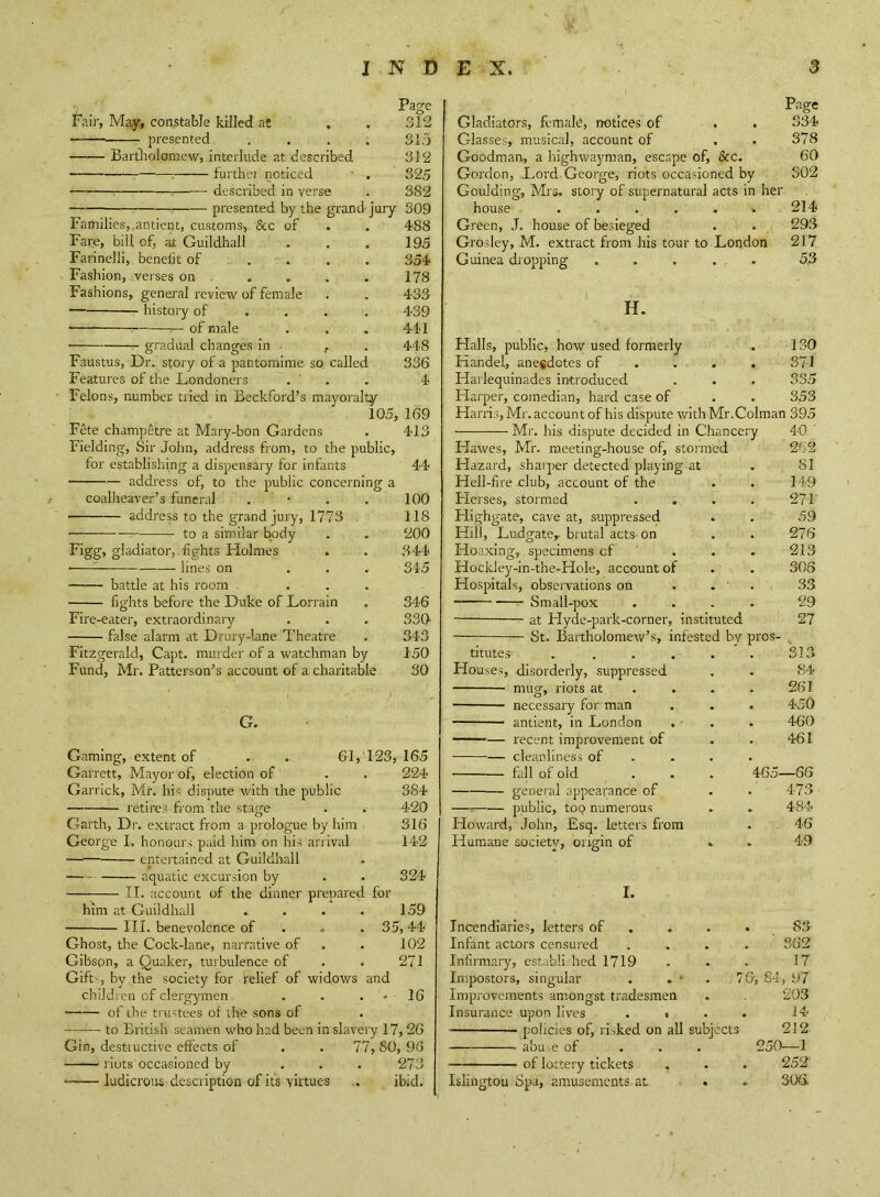 Page Fair, May, constable killed at . . 312 — presented . . . . 315 Bartliolomew, interlude at described 312 furthei noticed • . 325 described in verse . 382 presented by the grand jury 309 Families, .antient, customs, &c of . . 488 Fare, bill of, at Guildhall . . . 195 Farinelli, benefit of .... 354 Fashion, verses on . . . . 178 Fashions, general review of female . . 433 history of ... . 439 of male . , . 441 • gradual changes in , . 448 Faustus, Dr. story of a pantomime so, called 336 Features of the Dondoners . ' . . 4 Felons, number tried in Beckford’s mayoralty 105, 169 Fete champetre at Mary-bon Gardens . 413 Fielding, Sir John, address from, to the public, for establishing a dispensary for infants 44 address of, to the public concerning a eoalheaver’s funeral . • . . 100 address to the grand jury, 1773 118 to a similar body . . 200 Figg, gladiator, fights Flolmes . . 344 • lines on ... 345 battle at his room , ... figlits before the Duke of Lorrain . 346 Fire-eater, extraordinary . . . 330- false alarm at Drury-lane Theatre . 343 Fitzgerald, Capt. murder of a watchman by 150 Fund, Mr. Patterson’s account of a charitable 30 G. Gaming, extent of . ^ 61,123,165 Garrett, Mayor of, election of . . 224 Garrick, Mr. his dispute with the public 384 retires from the stage . . 420 Garth, Dr. extract from a prologue by him 316 George I. honours paid him on his arrival 142 entertained at Guildhall aquatic excursion by . . 324 ; ,11. account of the dinner prepared for him at Guildhall .... 159 III. benevolence of . « . 35,44 Ghost, the Cock-lane, narrative of . . 102 Gibspn, a Quaker, turbulence of . . 271 Gift'--, by the society for relief of widows and children of clergymen . . . • 16 of the trustees of the sons of to British seamen who had been in slavery 17, 26 Gin, destructive effects of . . 77, 80, 90 riots occasioned by ... 273 ludicrous description of its virtues ,. ibid. Page Gladiators, female, notices of . . 334 Glasses, musical, account of . . 378 Goodman, a highwayman, escape of, &c. 60 Gordon, Dord George, riots occasioned by 302 Goulding, Mrs. stoiy of supernatural acts in her house ...... 214 Green, J. house of besieged . . 293 Grosley, M. extract from his tour to London 217 Guinea dropping ..... 53 H. Halls, public, how used formerly . 130 Kandel, anecdotes of . . . . 371 Harlequinades introduced . . . 335 Harper, comedian, hard case of . . 353 Harris, Mr. account of his dispute withMr.Colman 395 Mr. his dispute decided in Chancery 40.' Hawes, Mr. meeting-house of, stormed 262 Hazard, sharper detected playing at . 81 Hell-fire club, account of the . . 149 Flerses, stormed . . . . 271' Highgate, cave at, suppressed . . 59 Hill, Ludgate, brutal acts on . . 276 Hoaxing, specimens of . . . 213 Hockley-in-the-Hole, account of . . 306 Hospitals, observations on . .  . 33 Small-pox .... 29 at Hyde-park-corner, instituted 27 St. Bartholomew’s, infested bv pros- titutes 313 disorderly, suppressed 84 mug, riots at . . . 261 necessary for man . 450 antient, in London . 460 recent improvement of 461 cleanliness of . . . fall of old ... 465—66 general appearance of 473 public, tOQ numerous 484 John, Esq. letters from . , 46 society, origin of 49 I. Incendiaries, letters of . 83 Infant actors censured 362 Infirmary, establi hed 1719 17 Impostors, singular . 76, 84, 97 Improvements am.ongst tradesmen 203 Insurance upon lives . • 14 policies of, risked on all subjects 212 abu,e of 250—1 of lottery tickets 252 Islington Spa, amusements at . .. 306