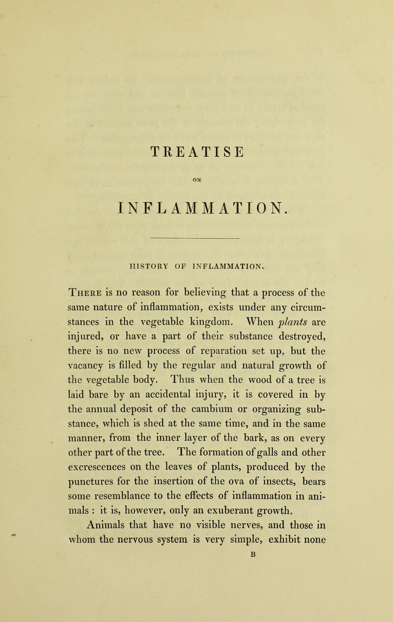 TREATISE ON INFLAMMATION. HISTORY OF INFLAMMATION. There is no reason for believing that a process of the same nature of inflammation, exists under any circum- stances in the vegetable kingdom. When plants are injured, or have a part of their substance destroyed, there is no new process of reparation set up, but the vacancy is filled by the regular and natural growth of the vegetable body. Thus when the wood of a tree is laid bare by an accidental injury, it is covered in by the annual deposit of the cambium or organizing sub- stance, which is shed at the same time, and in the same manner, from the inner layer of the bark, as on every other part of the tree. The formation of galls and other excrescences on the leaves of plants, produced by the punctures for the insertion of the ova of insects, bears some resemblance to the effects of inflammation in ani- mals : it is, however, only an exuberant growth. Animals that have no visible nerves, and those in whom the nervous system is very simple, exhibit none B