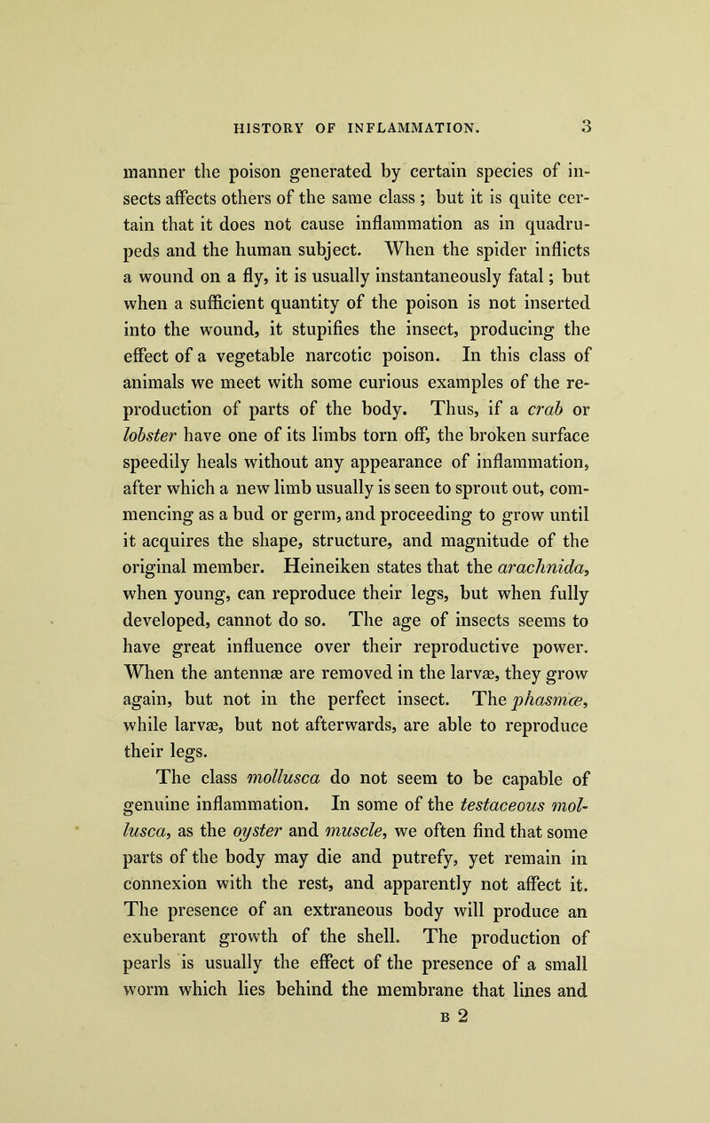 manner the poison generated by certain species of in- sects affects others of the same class ; but it is quite cer- tain that it does not cause inflammation as in quadru- peds and the human subject. When the spider inflicts a wound on a fly, it is usually instantaneously fatal; but when a sufficient quantity of the poison is not inserted into the wound, it stupifies the insect, producing the effect of a vegetable narcotic poison. In this class of animals we meet with some curious examples of the re- production of parts of the body. Thus, if a crab or lobster have one of its limbs torn off, the broken surface speedily heals without any appearance of inflammation, after which a new limb usually is seen to sprout out, com- mencing as a bud or germ, and proceeding to grow until it acquires the shape, structure, and magnitude of the original member. Heineiken states that the arachnida, when young, can reproduce their legs, but when fully developed, cannot do so. The age of insects seems to have great influence over their reproductive power. When the antennae are removed in the larvae, they grow again, but not in the perfect insect. Thejphasmce, while larvae, but not afterwards, are able to reproduce their legs. The class mollusca do not seem to be capable of genuine inflammation. In some of the testaceous mol- lusca;, as the oyster and muscle, we often find that some parts of the body may die and putrefy, yet remain in connexion with the rest, and apparently not affect it. The presence of an extraneous body will produce an exuberant growth of the shell. The production of pearls is usually the effect of the presence of a small worm which lies behind the membrane that lines and b 2