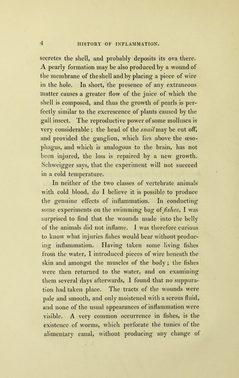 secretes the shell, and probably deposits its ova there. A pearly formation may be also produced by a wound of the membrane of the shell and by placing a piece of wire in the hole. In short, the presence of any extraneous matter causes a greater flow of the juice of which the shell is composed, and thus the growth of pearls is per- fectly similar to the excrescence of plants caused by the gall insect. The reproductive power of some mollusca is very considerable ; the head of the snail may be cut off, and provided the ganglion, which lies above the oeso- phagus, and which is analogous to the brain, has not been injured, the loss is repaired by a new growth. Schweigger says, that the experiment will not succeed in a cold temperature. In neither of the two classes of vertebrate animals with cold blood, do I believe it is possible to produce the genuine effects of inflammation. In conducting some experiments on the swimming bag of Jislies, I was surprised to find that the wounds made into the belly of the animals did not inflame. I was therefore curious to know what injuries fishes would bear without produc- ing inflammation. Having taken some living fishes from the water, I introduced pieces of wire beneath the skin and amongst the muscles of the body ; the fishes were then returned to the water, and on examining them several days afterwards, I found that no suppura- tion had taken place. The tracts of the wounds were pale and smooth, and only moistened with a serous fluid, and none of the usual appearances of inflammation were visible. A very common occurrence in fishes, is the existence of worms, which perforate the tunics of the alimentary canal, without producing any change of