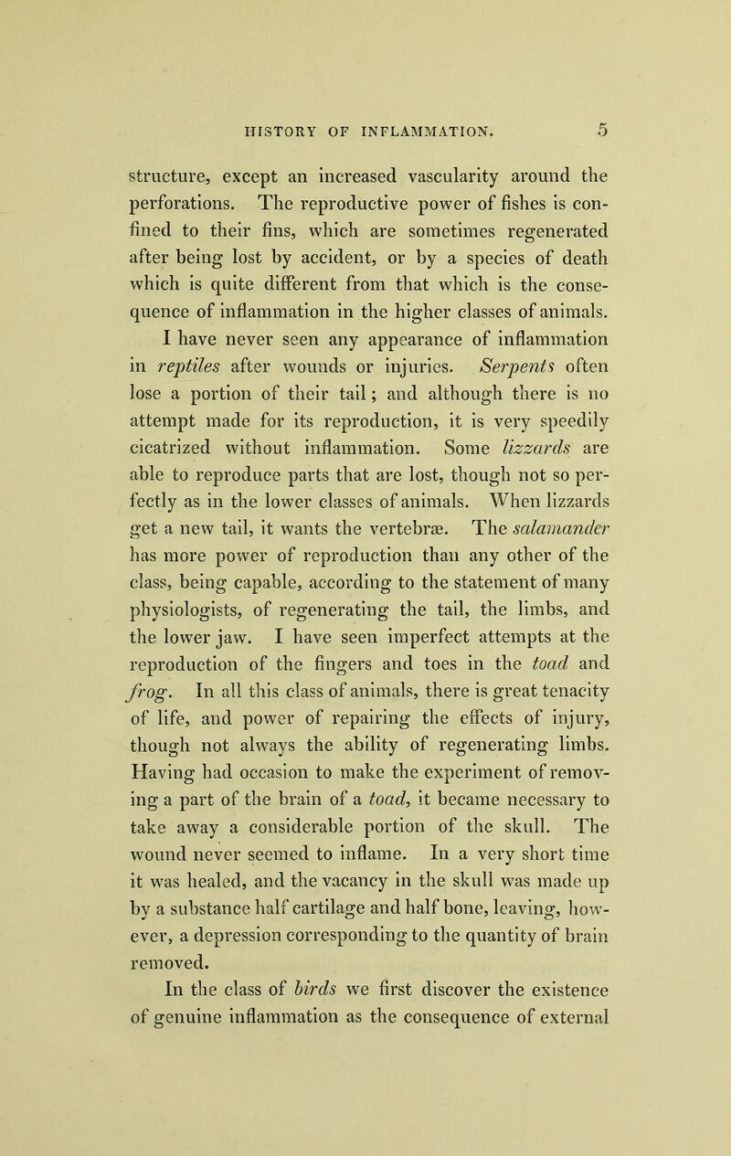 structure, except an increased vascularity around the perforations. The reproductive power of fishes is con- fined to their fins, which are sometimes regenerated after being lost by accident, or by a species of death which is quite different from that which is the conse- quence of inflammation in the higher classes of animals. I have never seen any appearance of inflammation in reptiles after wounds or injuries. Serpents often lose a portion of their tail; and although there is no attempt made for its reproduction, it is very speedily cicatrized without inflammation. Some lizzards are able to reproduce parts that are lost, though not so per- fectly as in the lower classes of animals. When lizzards get a new tail, it wants the vertebrae. The salamander has more power of reproduction than any other of the class, being capable, according to the statement of many physiologists, of regenerating the tail, the limbs, and the lower jaw. I have seen imperfect attempts at the reproduction of the fingers and toes in the toad and frog. In all this class of animals, there is great tenacity of life, and power of repairing the effects of injury, though not always the ability of regenerating limbs. Having had occasion to make the experiment of remov- ing a part of the brain of a toad, it became necessary to take away a considerable portion of the skull. The wound never seemed to inflame. In a very short time it was healed, and the vacancy in the skull was made up by a substance half cartilage and half bone, leaving, how- ever, a depression corresponding to the quantity of brain removed. In the class of birds we first discover the existence of genuine inflammation as the consequence of external