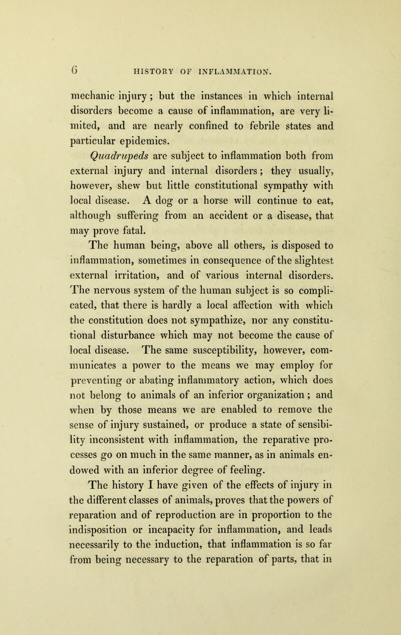 mechanic injury; but the instances in which internal disorders become a cause of inflammation, are very li- mited, and are nearly confined to febrile states and particular epidemics. Quadrupeds are subject to inflammation both from external injury and internal disorders; they usually, however, shew but little constitutional sympathy with local disease. A dog or a horse will continue to eat, although suffering from an accident or a disease, that may prove fatal. The human being, above all others, is disposed to inflammation, sometimes in consequence of the slightest external irritation, and of various internal disorders. The nervous system of the human subject is so compli- cated, that there is hardly a local affection with which the constitution does not sympathize, nor any constitu- tional disturbance which may not become the cause of local disease. The same susceptibility, however, com- municates a power to the means we may employ for preventing or abating inflammatory action, which does not belong to animals of an inferior organization; and when by those means we are enabled to remove the sense of injury sustained, or produce a state of sensibi- lity inconsistent with inflammation, the reparative pro- cesses go on much in the same manner, as in animals en- dowed with an inferior degree of feeling. The history I have given of the effects of injury in the different classes of animals, proves that the powers of reparation and of reproduction are in proportion to the indisposition or incapacity for inflammation, and leads necessarily to the induction, that inflammation is so far from being necessary to the reparation of parts, that in