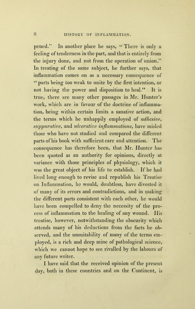 pened.” In another place he says, “ There is only a feeling of tenderness in the part, and that is ent irely from the injury done, and not from the operation of union.” In treating of the same subject, he further says, that inflammation comes on as a necessary consequence of “ parts being too weak to unite by the first intention, or not having the power and disposition to heal.” It is true, there are many other passages in Mr. Hunter’s work, which are in favour of the doctrine of inflamma- tion, being within certain limits a sanative action, and the terms which he unhappily employed of adhesive, suppurative, and ulcerative inflammations, have misled those who have not studied and compared the different parts of his book with sufficient care and attention. The consequence has therefore been, that Mr. Hunter has been quoted as an authority for opinions, directly at variance with those principles of physiology, which it was the great object of his life to establish. If he had lived long enough to revise and republish his Treatise on Inflammation, he would, doubtless, have divested it of many of its errors and contradictions, and in making the different parts consistent with each other, he would have been compelled to deny the necessity of the pro- cess of inflammation to the healing of any wound. His treatise, however, notwithstanding the obscurity which attends many of his deductions from the facts he ob- served, and the unsuitability of many of the terms em- ployed, is a rich and deep mine of pathological science, which we cannot hope to see rivalled by the labours of any future writer. I have said that the received opinion of the present day, both in these countries and on the Continent, is
