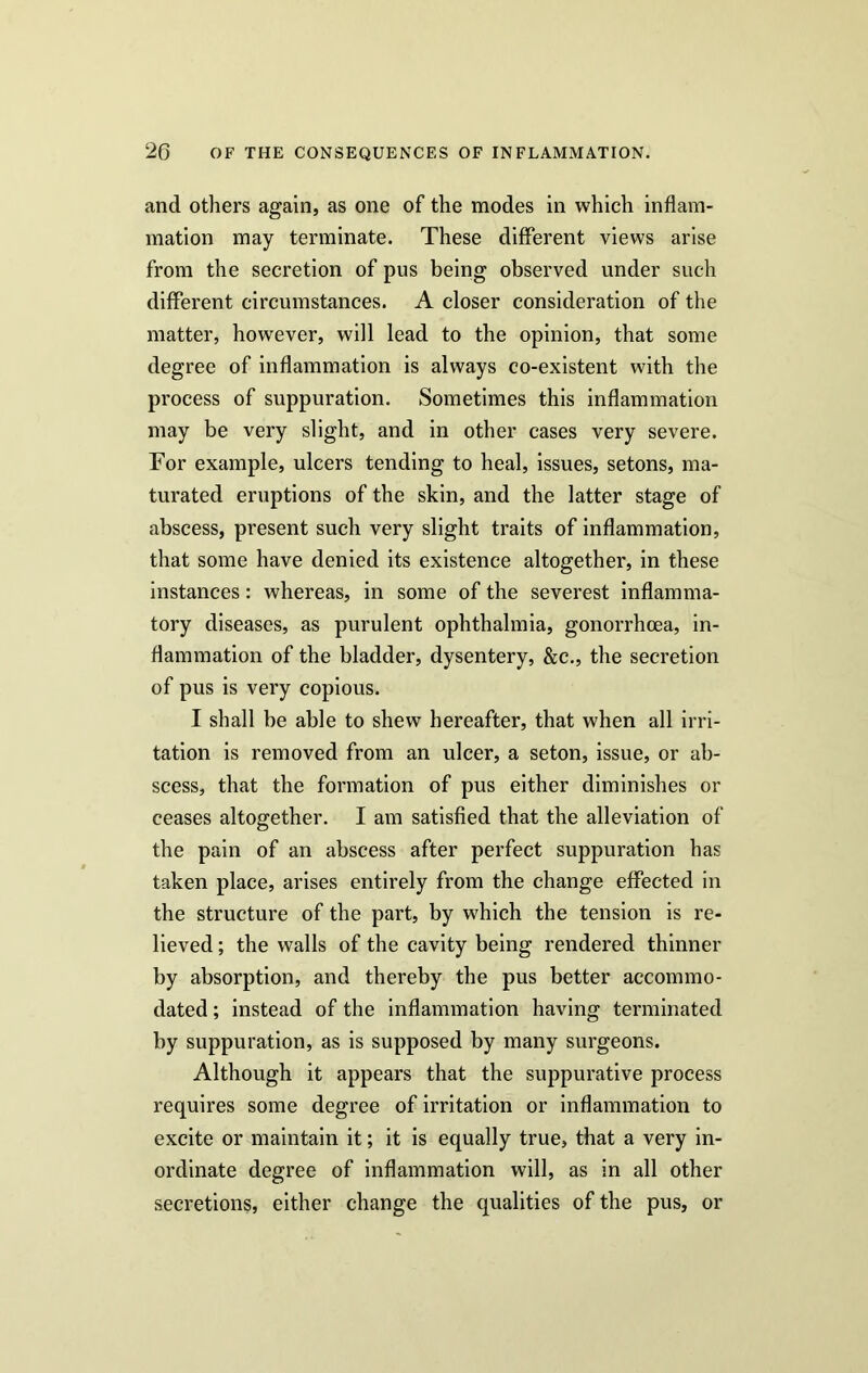 and others again, as one of the modes in which inflam- mation may terminate. These different views arise from the secretion of pus being observed under such different circumstances. A closer consideration of the matter, however, will lead to the opinion, that some degree of inflammation is always co-existent with the process of suppuration. Sometimes this inflammation may be very slight, and in other cases very severe. For example, ulcers tending to heal, issues, setons, ma- turated eruptions of the skin, and the latter stage of abscess, present such very slight traits of inflammation, that some have denied its existence altogether, in these instances: whereas, in some of the severest inflamma- tory diseases, as purulent ophthalmia, gonorrhoea, in- flammation of the bladder, dysentery, &c., the secretion of pus is very copious. I shall be able to shew hereafter, that when all irri- tation is removed from an ulcer, a seton, issue, or ab- scess, that the formation of pus either diminishes or ceases altogether. I am satisfied that the alleviation of the pain of an abscess after perfect suppuration has taken place, arises entirely from the change effected in the structure of the part, by which the tension is re- lieved ; the walls of the cavity being rendered thinner by absorption, and thereby the pus better accommo- dated ; instead of the inflammation having terminated by suppuration, as is supposed by many surgeons. Although it appears that the suppurative process requires some degree of irritation or inflammation to excite or maintain it; it is equally true, that a very in- ordinate degree of inflammation will, as in all other secretions, either change the qualities of the pus, or