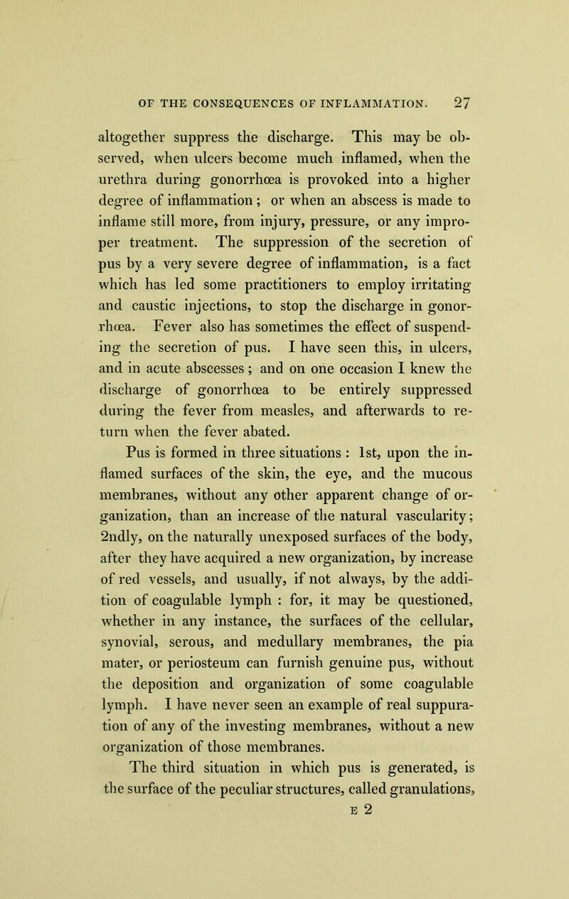 altogether suppress the discharge. This may be ob- served, when ulcers become much inflamed, when the urethra during gonorrhoea is provoked into a higher degree of inflammation; or when an abscess is made to inflame still more, from injury, pressure, or any impro- per treatment. The suppression of the secretion of pus by a very severe degree of inflammation, is a fact which has led some practitioners to employ irritating and caustic injections, to stop the discharge in gonor- rhoea. Fever also has sometimes the effect of suspend- ing the secretion of pus. I have seen this, in ulcers, and in acute abscesses ; and on one occasion I knew the discharge of gonorrhoea to be entirely suppressed during the fever from measles, and afterwards to re- turn when the fever abated. Pus is formed in three situations : 1st, upon the in- flamed surfaces of the skin, the eye, and the mucous membranes, without any other apparent change of or- ganization, than an increase of the natural vascularity; 2ndly, on the naturally unexposed surfaces of the body, after they have acquired a new organization, by increase of red vessels, and usually, if not always, by the addi- tion of coagulable lymph : for, it may be questioned, whether in any instance, the surfaces of the cellular, synovial, serous, and medullary membranes, the pia mater, or periosteum can furnish genuine pus, without the deposition and organization of some coagulable lymph. I have never seen an example of real suppura- tion of any of the investing membranes, without a new organization of those membranes. The third situation in which pus is generated, is the surface of the peculiar structures, called granulations, e 2