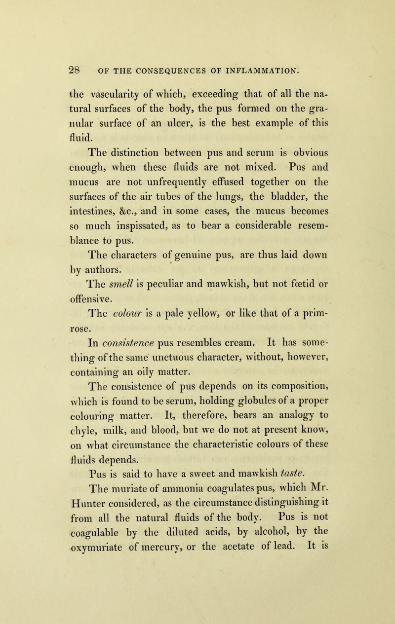 the vascularity of which, exceeding that of all the na- tural surfaces of the body, the pus formed on the gra- nular surface of an ulcer, is the best example of this fluid. The distinction between pus and serum is obvious enough, when these fluids are not mixed. Pus and mucus are not unfrequently effused together on the surfaces of the air tubes of the lungs, the bladder, the intestines, &c., and in some cases, the mucus becomes so much inspissated, as to bear a considerable resem- blance to pus. The characters of genuine pus, are thus laid down by authors. The smell is peculiar and mawkish, but not foetid or offensive. The colour is a pale yellow, or like that of a prim- rose. In consistence pus resembles cream. It has some- thing of the same unctuous character, without, however, containing an oily matter. The consistence of pus depends on its composition, which is found to be serum, holding globules of a proper colouring matter. It, therefore, bears an analogy to chyle, milk, and blood, but we do not at present know, on what circumstance the characteristic colours of these fluids depends. Pus is said to have a sweet and mawkish taste. The muriate of ammonia coagulates pus, which Mr. Hunter considered, as the circumstance distinguishing it from all the natural fluids of the body. Pus is not coagulable by the diluted acids, by alcohol, by the oxymuriate of mercury, or the acetate of lead. It is