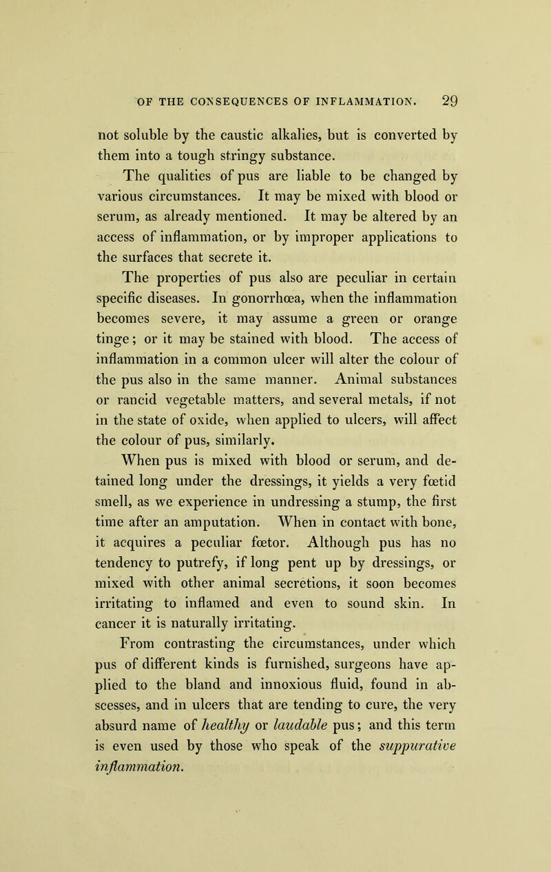not soluble by the caustic alkalies, but is converted by them into a tough stringy substance. The qualities of pus are liable to be changed by various circumstances. It may be mixed with blood or serum, as already mentioned. It may be altered by an access of inflammation, or by improper applications to the surfaces that secrete it. The properties of pus also are peculiar in certain specific diseases. In gonorrhoea, when the inflammation becomes severe, it may assume a green or orange tinge; or it may be stained with blood. The access of inflammation in a common ulcer will alter the colour of the pus also in the same manner. Animal substances or rancid vegetable matters, and several metals, if not in the state of oxide, when applied to ulcers, will affect the colour of pus, similarly. When pus is mixed with blood or serum, and de- tained long under the dressings, it yields a very foetid smell, as we experience in undressing a stump, the first time after an amputation. When in contact with bone, it acquires a peculiar foetor. Although pus has no tendency to putrefy, if long pent up by dressings, or mixed with other animal secretions, it soon becomes irritating to inflamed and even to sound skin. In cancer it is naturally irritating. From contrasting the circumstances, under which pus of different kinds is furnished, surgeons have ap- plied to the bland and innoxious fluid, found in ab- scesses, and in ulcers that are tending to cure, the very absurd name of healthy or laudable pus; and this term is even used by those who speak of the suppurative inflammation.