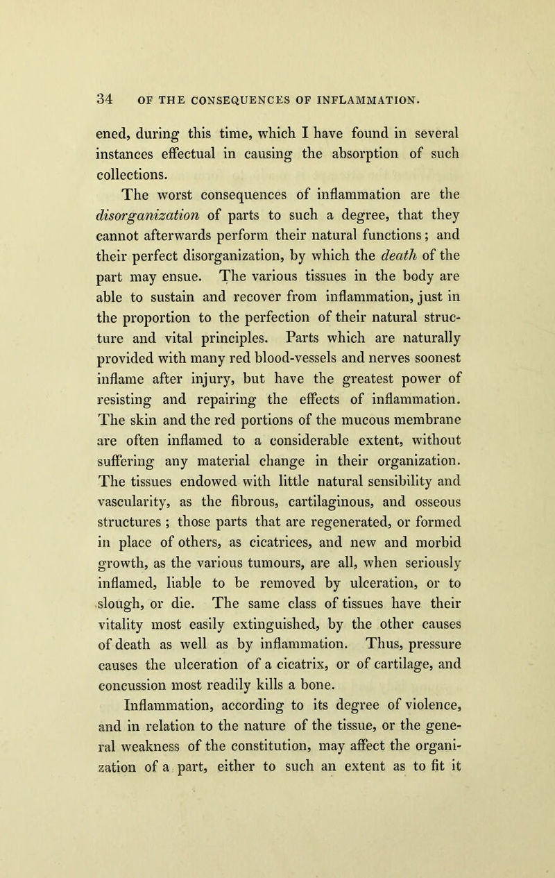 ened, during this time, which I have found in several instances effectual in causing the absorption of such collections. The worst consequences of inflammation are the disorganization of parts to such a degree, that they cannot afterwards perform their natural functions; and their perfect disorganization, by which the death of the part may ensue. The various tissues in the body are able to sustain and recover from inflammation, just in the proportion to the perfection of their natural struc- ture and vital principles. Parts which are naturally provided with many red blood-vessels and nerves soonest inflame after injury, but have the greatest power of resisting and repairing the effects of inflammation. The skin and the red portions of the mucous membrane are often inflamed to a considerable extent, without suffering any material change in their organization. The tissues endowed with little natural sensibility and vascularity, as the fibrous, cartilaginous, and osseous structures ; those parts that are regenerated, or formed in place of others, as cicatrices, and new and morbid growth, as the various tumours, are all, when seriously inflamed, liable to be removed by ulceration, or to slough, or die. The same class of tissues have their vitality most easily extinguished, by the other causes of death as well as by inflammation. Thus, pressure causes the ulceration of a cicatrix, or of cartilage, and concussion most readily kills a bone. Inflammation, according to its degree of violence, and in relation to the nature of the tissue, or the gene- ral weakness of the constitution, may affect the organi- zation of a part, either to such an extent as to fit it