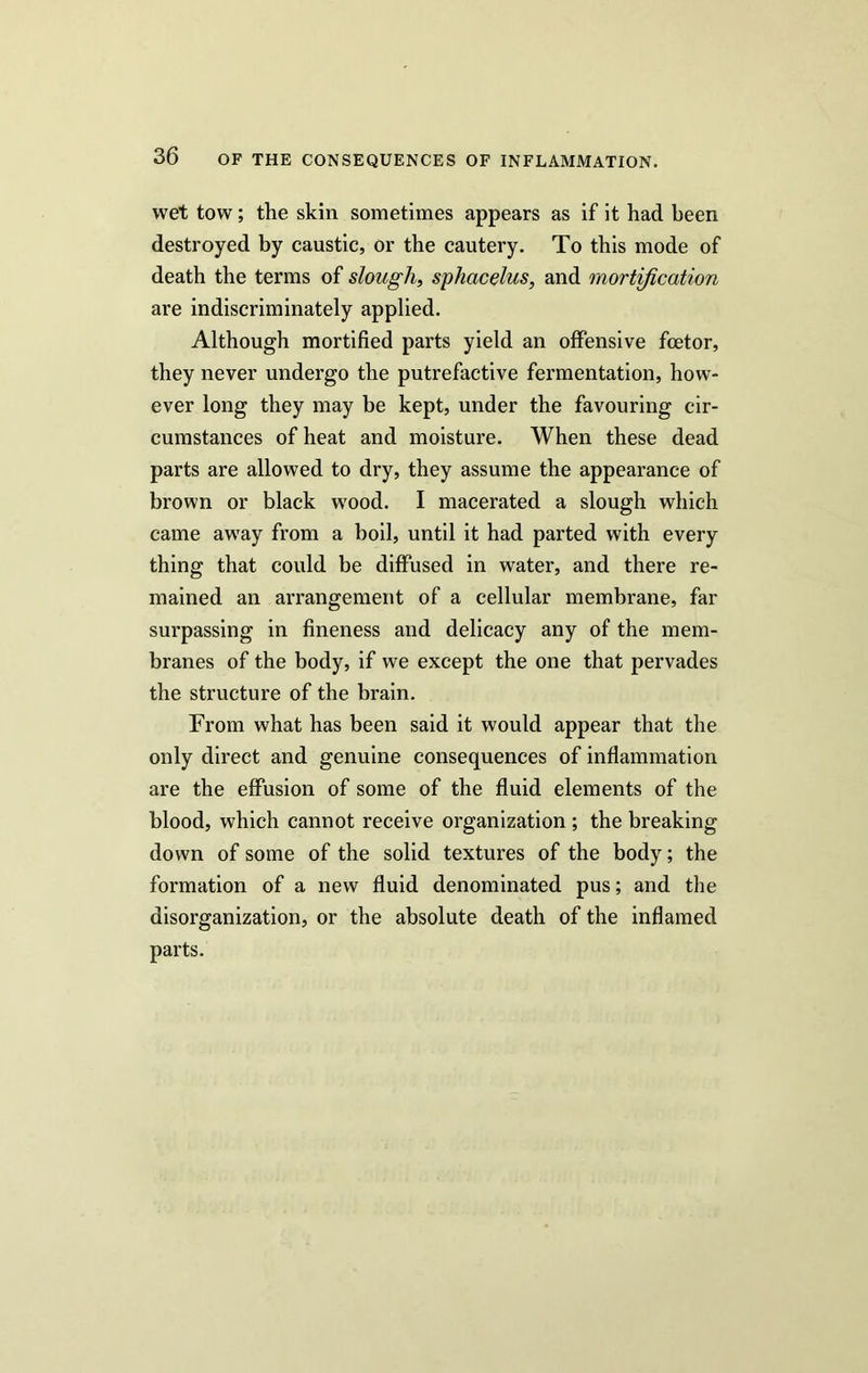wet tow; the skin sometimes appears as if it had been destroyed by caustic, or the cautery. To this mode of death the terms of slough, sphacelus, and mortification are indiscriminately applied. Although mortified parts yield an offensive foetor, they never undergo the putrefactive fermentation, how- ever long they may be kept, under the favouring cir- cumstances of heat and moisture. When these dead parts are allowed to dry, they assume the appearance of brown or black wood. I macerated a slough which came away from a boil, until it had parted with every thing that could be diffused in water, and there re- mained an arrangement of a cellular membrane, far surpassing in fineness and delicacy any of the mem- branes of the body, if we except the one that pervades the structure of the brain. From what has been said it would appear that the only direct and genuine consequences of inflammation are the effusion of some of the fluid elements of the blood, which cannot receive organization ; the breaking down of some of the solid textures of the body; the formation of a new fluid denominated pus; and the disorganization, or the absolute death of the inflamed parts.