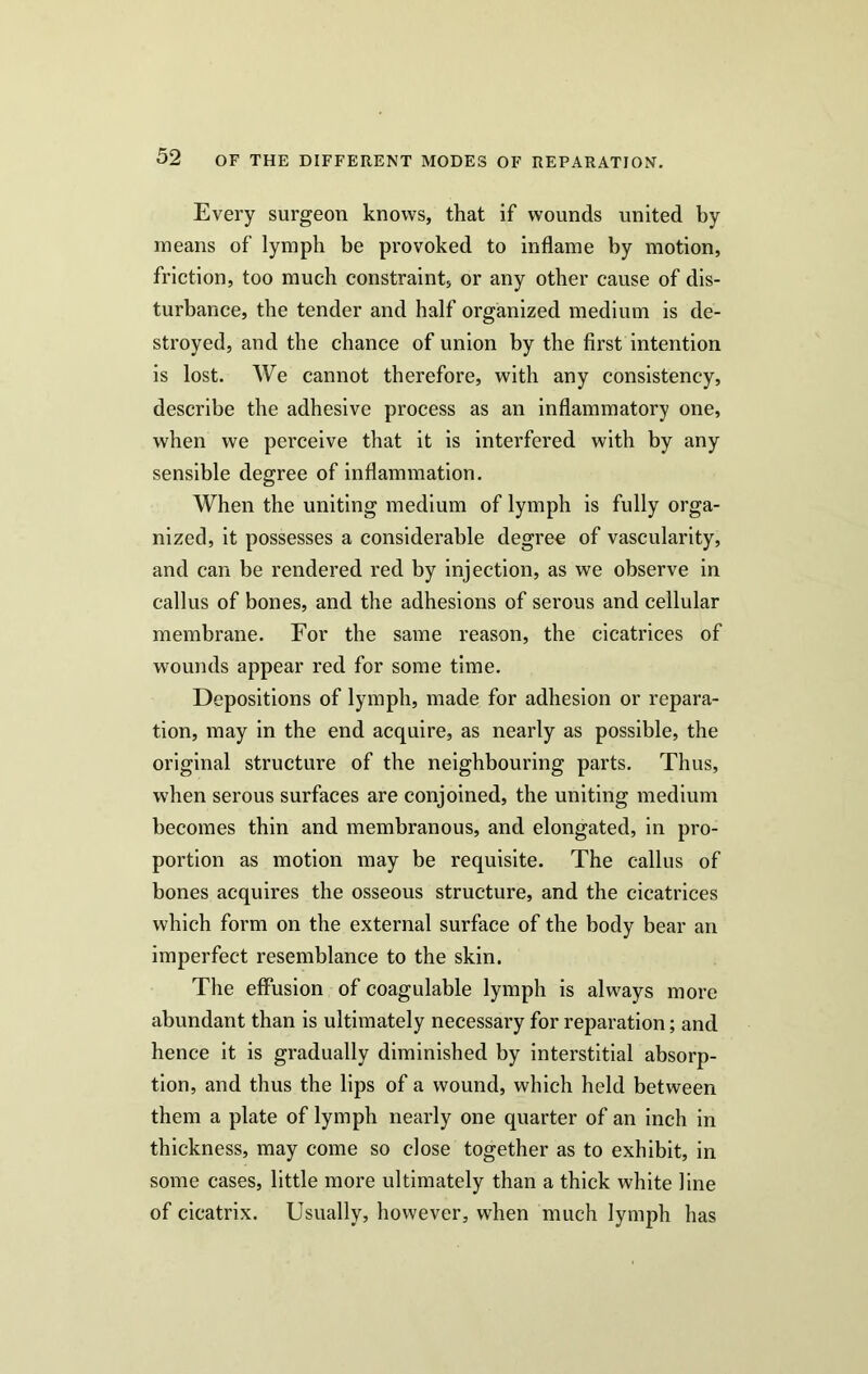 Every surgeon knows, that if wounds united by means of lymph be provoked to inflame by motion, friction, too much constraint, or any other cause of dis- turbance, the tender and half organized medium is de- stroyed, and the chance of union by the first intention is lost. We cannot therefore, with any consistency, describe the adhesive process as an inflammatory one, when we perceive that it is interfered with by any sensible degree of inflammation. When the uniting medium of lymph is fully orga- nized, it possesses a considerable degree of vascularity, and can be rendered red by injection, as we observe in callus of bones, and the adhesions of serous and cellular membrane. For the same reason, the cicatrices of wounds appear red for some time. Depositions of lymph, made for adhesion or repara- tion, may in the end acquire, as nearly as possible, the original structure of the neighbouring parts. Thus, when serous surfaces are conjoined, the uniting medium becomes thin and membranous, and elongated, in pro- portion as motion may be requisite. The callus of bones acquires the osseous structure, and the cicatrices which form on the external surface of the body bear an imperfect resemblance to the skin. The effusion of coagulable lymph is always more abundant than is ultimately necessary for reparation; and hence it is gradually diminished by interstitial absorp- tion, and thus the lips of a wound, which held between them a plate of lymph nearly one quarter of an inch in thickness, may come so close together as to exhibit, in some cases, little more ultimately than a thick white line of cicatrix. Usually, however, when much lymph has