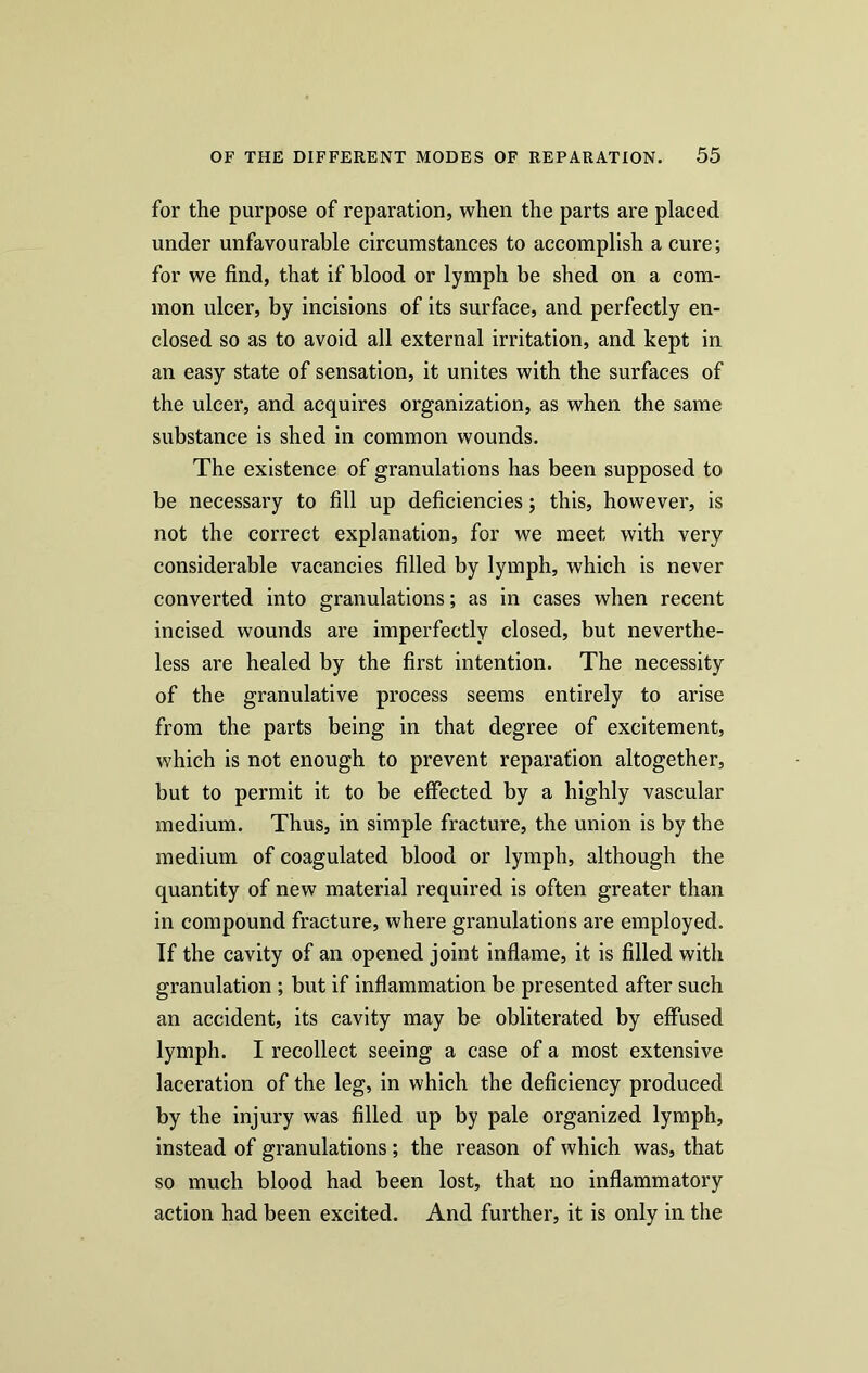 for the purpose of reparation, when the parts are placed under unfavourable circumstances to accomplish a cure; for we find, that if blood or lymph be shed on a com- mon ulcer, by incisions of its surface, and perfectly en- closed so as to avoid all external irritation, and kept in an easy state of sensation, it unites with the surfaces of the ulcer, and acquires organization, as when the same substance is shed in common wounds. The existence of granulations has been supposed to be necessary to fill up deficiencies; this, however, is not the correct explanation, for we meet with very considerable vacancies filled by lymph, which is never converted into granulations; as in cases when recent incised wounds are imperfectly closed, but neverthe- less are healed by the first intention. The necessity of the granulative process seems entirely to arise from the parts being in that degree of excitement, which is not enough to prevent reparation altogether, but to permit it to be effected by a highly vascular medium. Thus, in simple fracture, the union is by the medium of coagulated blood or lymph, although the quantity of new material required is often greater than in compound fracture, where granulations are employed. If the cavity of an opened joint inflame, it is filled with granulation ; but if inflammation be presented after such an accident, its cavity may be obliterated by effused lymph. I recollect seeing a case of a most extensive laceration of the leg, in which the deficiency produced by the injury was filled up by pale organized lymph, instead of granulations; the reason of which was, that so much blood had been lost, that no inflammatory action had been excited. And further, it is only in the