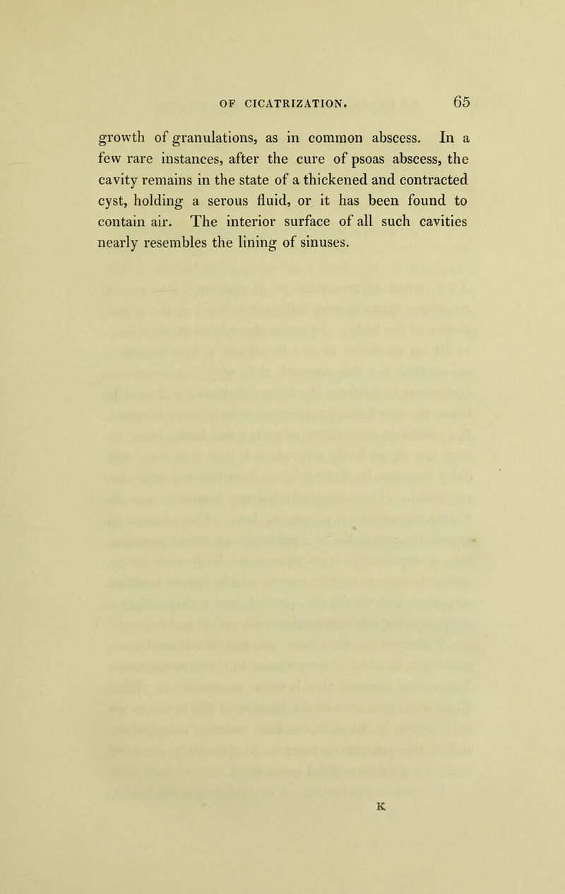 growth of granulations, as in common abscess. In a few rare instances, after the cure of psoas abscess, the cavity remains in the state of a thickened and contracted cyst, holding a serous fluid, or it has been found to contain air. The interior surface of all such cavities nearly resembles the lining of sinuses. K