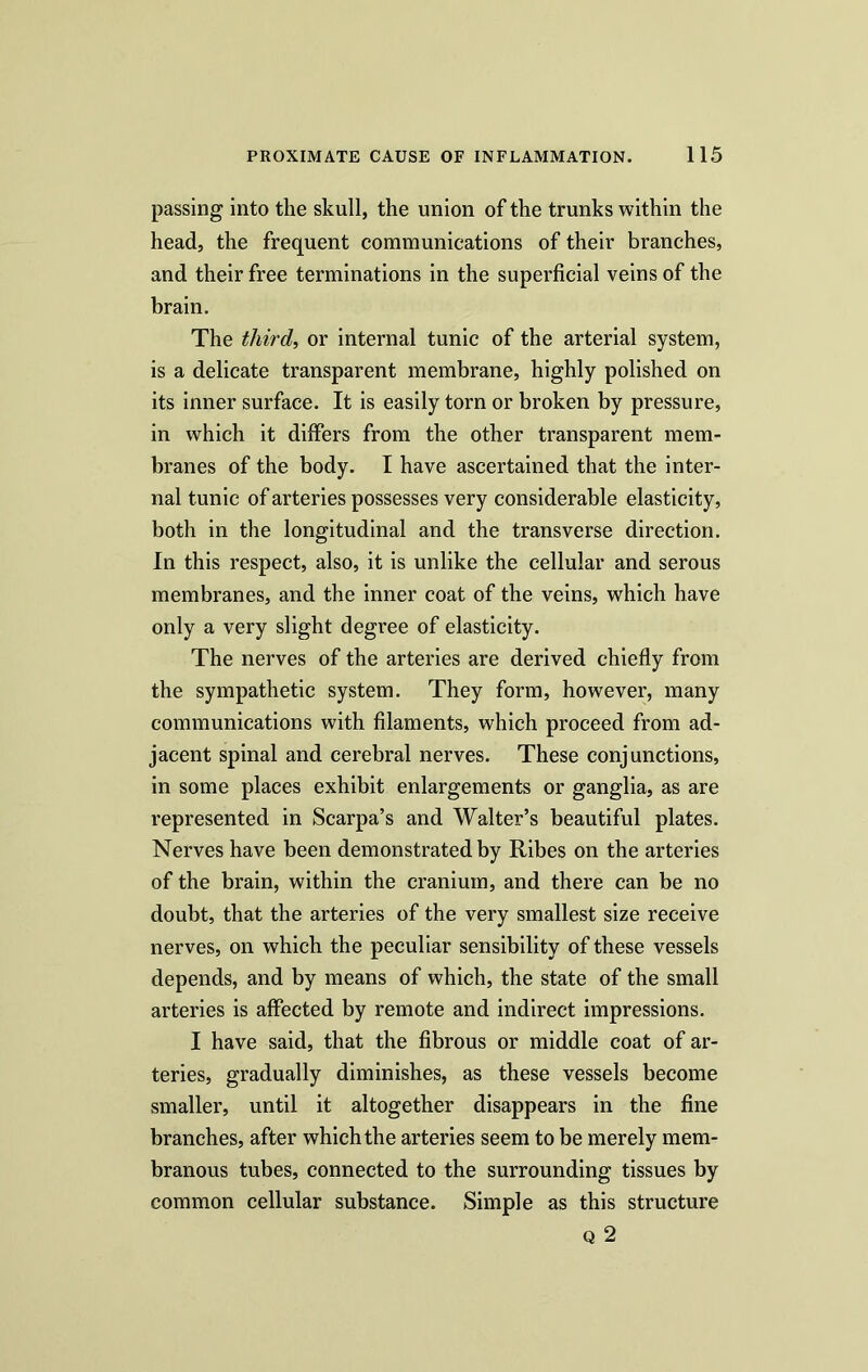 passing into the skull, the union of the trunks within the head, the frequent communications of their branches, and their free terminations in the superficial veins of the brain. The third, or internal tunic of the arterial system, is a delicate transparent membrane, highly polished on its inner surface. It is easily torn or broken by pressure, in which it differs from the other transparent mem- branes of the body. I have ascertained that the inter- nal tunic of arteries possesses very considerable elasticity, both in the longitudinal and the transverse direction. In this respect, also, it is unlike the cellular and serous membranes, and the inner coat of the veins, which have only a very slight degree of elasticity. The nerves of the arteries are derived chiefly from the sympathetic system. They form, however, many communications with filaments, which proceed from ad- jacent spinal and cerebral nerves. These conjunctions, in some places exhibit enlargements or ganglia, as are represented in Scarpa’s and Walter’s beautiful plates. Nerves have been demonstrated by Ribes on the arteries of the brain, within the cranium, and there can be no doubt, that the arteries of the very smallest size receive nerves, on which the peculiar sensibility of these vessels depends, and by means of which, the state of the small arteries is affected by remote and indirect impressions. I have said, that the fibrous or middle coat of ar- teries, gradually diminishes, as these vessels become smaller, until it altogether disappears in the fine branches, after which the arteries seem to be merely mem- branous tubes, connected to the surrounding tissues by common cellular substance. Simple as this structure Q2