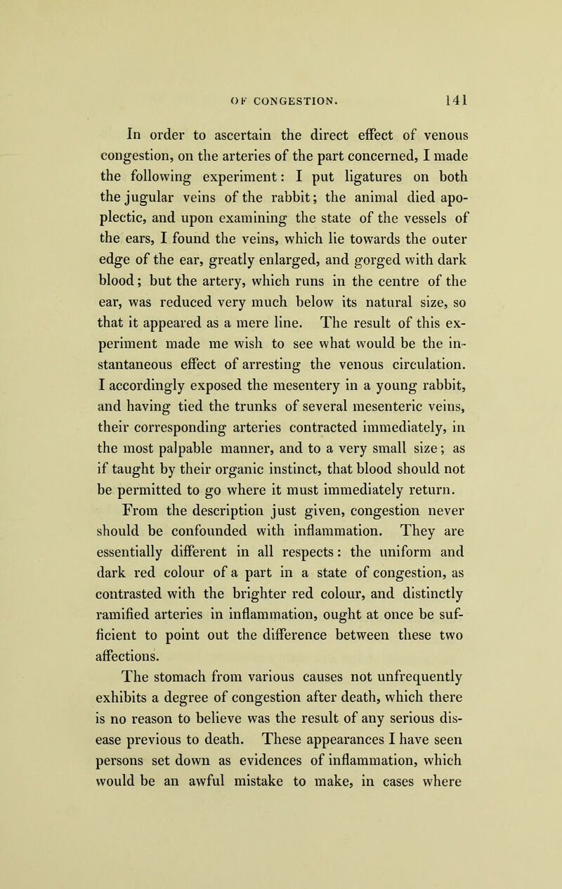 In order to ascertain the direct effect of venous congestion, on the arteries of the part concerned, I made the following experiment: I put ligatures on both the jugular veins of the rabbit; the animal died apo- plectic, and upon examining the state of the vessels of the ears, I found the veins, which lie towards the outer edge of the ear, greatly enlarged, and gorged with dark blood; but the artery, which runs in the centre of the ear, was reduced very much below its natural size, so that it appeared as a mere line. The result of this ex- periment made me wish to see what would be the in- stantaneous effect of arresting the venous circulation. I accordingly exposed the mesentery in a young rabbit, and having tied the trunks of several mesenteric veins, their corresponding arteries contracted immediately, in the most palpable manner, and to a very small size; as if taught by their organic instinct, that blood should not be permitted to go where it must immediately return. From the description just given, congestion never should be confounded with inflammation. They are essentially different in all respects: the uniform and dark red colour of a part in a state of congestion, as contrasted with the brighter red colour, and distinctly ramified arteries in inflammation, ought at once be suf- ficient to point out the difference between these two affections. The stomach from various causes not unfrequently exhibits a degree of congestion after death, which there is no reason to believe was the result of any serious dis- ease previous to death. These appearances I have seen persons set down as evidences of inflammation, which would be an awful mistake to make, in cases where