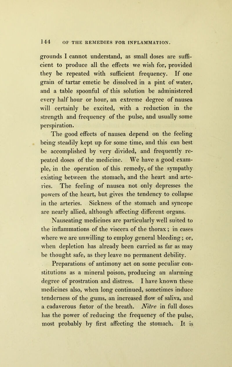 grounds I cannot understand, as small doses are suffi- cient to produce all the effects we wish for, provided they be repeated with sufficient frequency. If one grain of tartar emetic be dissolved in a pint of water, and a table spoonful of this solution be administered every half hour or hour, an extreme degree of nausea will certainly be excited, with a reduction in the strength and frequency of the pulse, and usually some perspiration. The good effects of nausea depend on the feeling being steadily kept up for some time, and this can best be accomplished by very divided, and frequently re- peated doses of the medicine. We have a good exam- ple, in the operation of this remedy, of the sympathy existing between the stomach, and the heart and arte- ries. The feeling of nausea not only depresses the powers of the heart, but gives the tendency to collapse in the arteries. Sickness of the stomach and syncope are nearly allied, although affecting different organs. Nauseating medicines are particularly well suited to the inflammations of the viscera of the thorax; in cases where we are unwilling to employ general bleeding; or, when depletion has already been carried as far as may be thought safe, as they leave no permanent debility. Preparations of antimony act on some peculiar con* stitutions as a mineral poison, producing an alarming degree of prostration and distress. I have known these medicines also, when long continued, sometimes induce tenderness of the gums, an increased flow of saliva, and a cadaverous foetor of the breath. Nitre in full doses has the power of reducing the frequency of the pulse, most probably by first affecting the stomach. It is