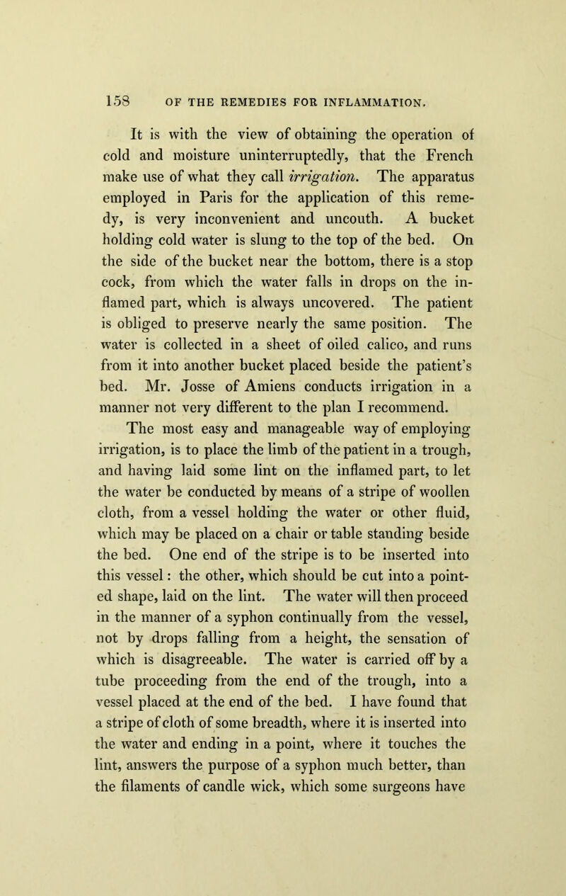 It is with the view of obtaining the operation of cold and moisture uninterruptedly, that the French make use of what they call irrigation. The apparatus employed in Paris for the application of this reme- dy, is very inconvenient and uncouth. A bucket holding cold water is slung to the top of the bed. On the side of the bucket near the bottom, there is a stop cock, from which the water falls in drops on the in- flamed part, which is always uncovered. The patient is obliged to preserve nearly the same position. The water is collected in a sheet of oiled calico, and runs from it into another bucket placed beside the patient’s bed. Mr. Josse of Amiens conducts irrigation in a manner not very different to the plan I recommend. The most easy and manageable way of employing irrigation, is to place the limb of the patient in a trough, and having laid some lint on the inflamed part, to let the water be conducted by means of a stripe of woollen cloth, from a vessel holding the water or other fluid, which may be placed on a chair or table standing beside the bed. One end of the stripe is to be inserted into this vessel: the other, which should be cut into a point- ed shape, laid on the lint. The water will then proceed in the manner of a syphon continually from the vessel, not by drops falling from a height, the sensation of which is disagreeable. The water is carried off by a tube proceeding from the end of the trough, into a vessel placed at the end of the bed. I have found that a stripe of cloth of some breadth, where it is inserted into the water and ending in a point, where it touches the lint, answers the purpose of a syphon much better, than the filaments of candle wick, which some surgeons have