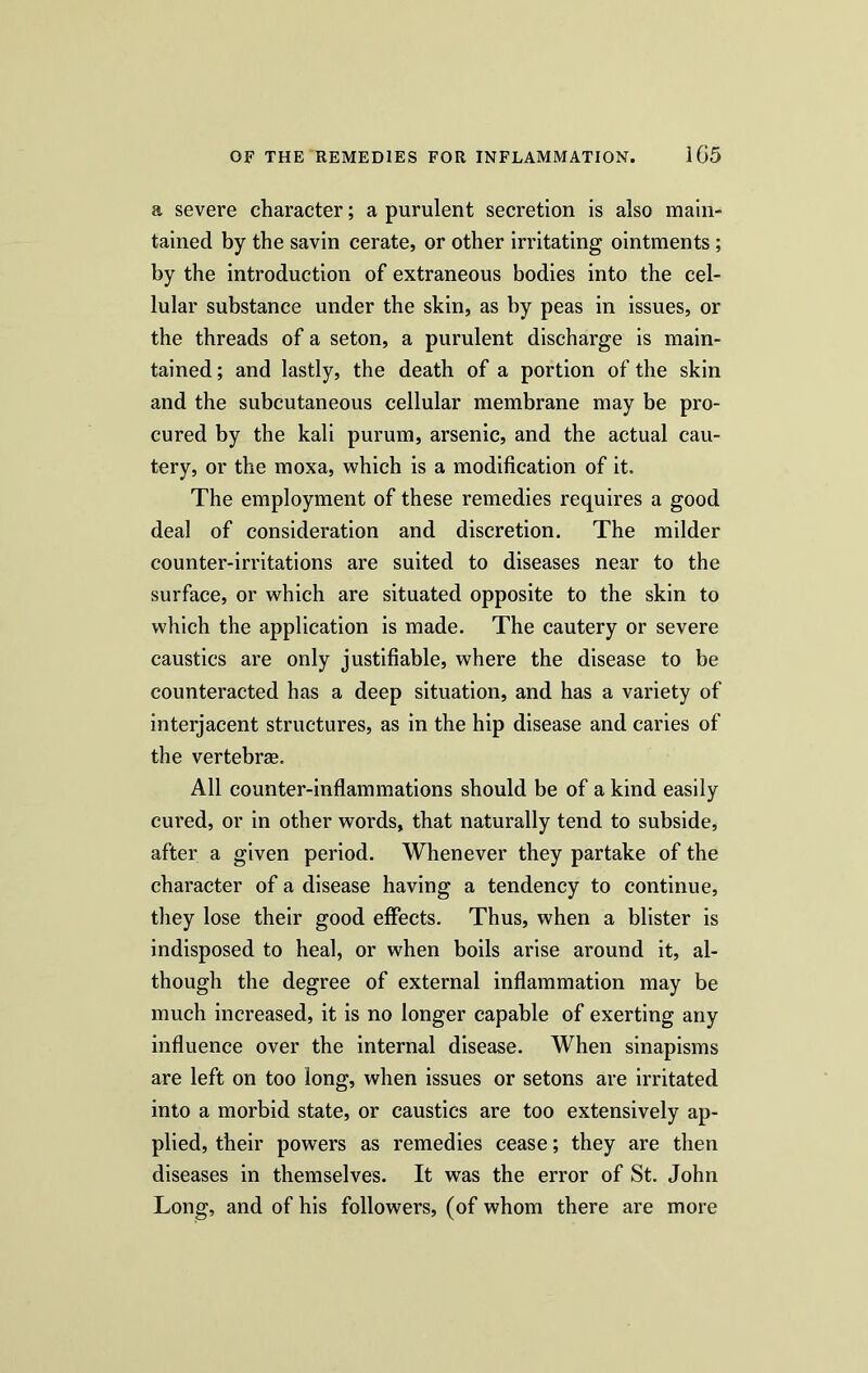 a severe character; a purulent secretion is also main- tained by the savin cerate, or other irritating ointments; by the introduction of extraneous bodies into the cel- lular substance under the skin, as by peas in issues, or the threads of a seton, a purulent discharge is main- tained ; and lastly, the death of a portion of the skin and the subcutaneous cellular membrane may be pro- cured by the kali purum, arsenic, and the actual cau- tery, or the moxa, which is a modification of it. The employment of these remedies requires a good deal of consideration and discretion. The milder counter-irritations are suited to diseases near to the surface, or which are situated opposite to the skin to which the application is made. The cautery or severe caustics are only justifiable, where the disease to be counteracted has a deep situation, and has a variety of interjacent structures, as in the hip disease and caries of the vertebras. All counter-inflammations should be of a kind easily cured, or in other words, that naturally tend to subside, after a given period. Whenever they partake of the character of a disease having a tendency to continue, they lose their good effects. Thus, when a blister is indisposed to heal, or when boils arise around it, al- though the degree of external inflammation may be much increased, it is no longer capable of exerting any influence over the internal disease. When sinapisms are left on too long, when issues or setons are irritated into a morbid state, or caustics are too extensively ap- plied, their powers as remedies cease; they are then diseases in themselves. It was the error of St. John Long, and of his followers, (of whom there are more