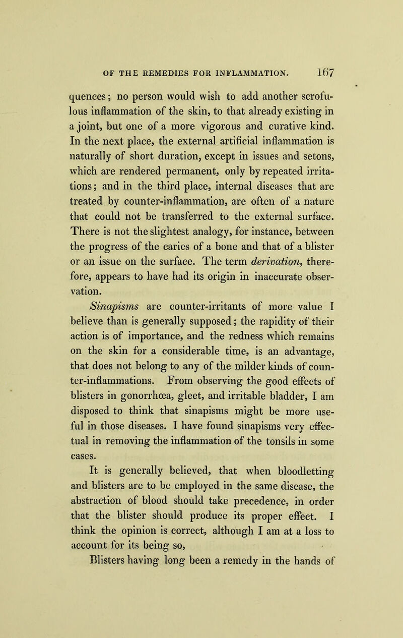 quences; no person would wish to add another scrofu- lous inflammation of the skin, to that already existing in a joint, but one of a more vigorous and curative kind. In the next place, the external artificial inflammation is naturally of short duration, except in issues and setons, which are rendered permanent, only by repeated irrita- tions ; and in the third place, internal diseases that are treated by counter-inflammation, are often of a nature that could not be transferred to the external surface. There is not the slightest analogy, for instance, between the progress of the caries of a bone and that of a blister or an issue on the surface. The term derivation, there- fore, appears to have had its origin in inaccurate obser- vation. Sinapisms are counter-irritants of more value I believe than is generally supposed; the rapidity of their action is of importance, and the redness which remains on the skin for a considerable time, is an advantage, that does not belong to any of the milder kinds of coun- ter-inflammations. From observing the good effects of blisters in gonorrhoea, gleet, and irritable bladder, I am disposed to think that sinapisms might be more use- ful in those diseases. I have found sinapisms very effec- tual in removing the inflammation of the tonsils in some cases. It is generally believed, that when bloodletting and blisters are to be employed in the same disease, the abstraction of blood should take precedence, in order that the blister should produce its proper effect. I think the opinion is correct, although I am at a loss to account for its being so, Blisters having long been a remedy in the hands of