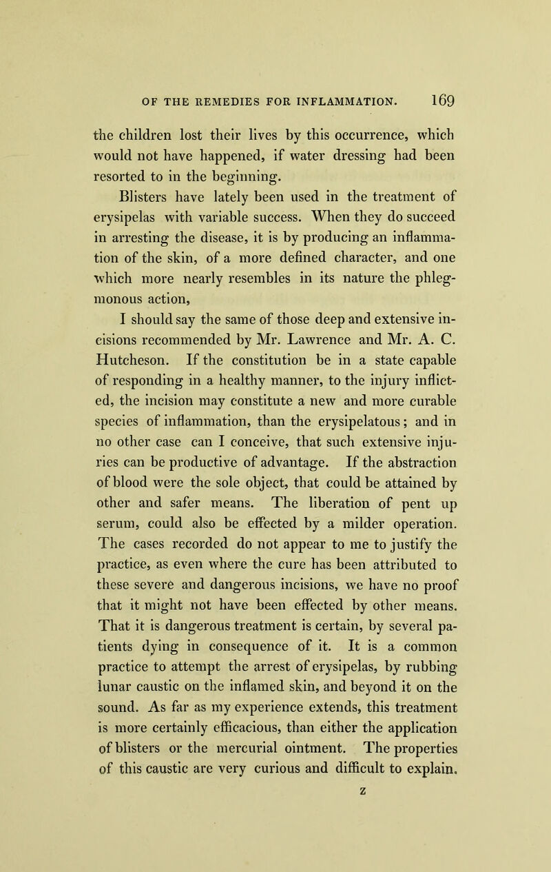 the children lost their lives by this occurrence, which would not have happened, if water dressing had been resorted to in the beginning. Blisters have lately been used in the treatment of erysipelas with variable success. When they do succeed in arresting the disease, it is by producing an inflamma- tion of the skin, of a more defined character, and one which more nearly resembles in its nature the phleg- monous action, I should say the same of those deep and extensive in- cisions recommended by Mr. Lawrence and Mr. A. C. Hutcheson. If the constitution be in a state capable of responding in a healthy manner, to the injury inflict- ed, the incision may constitute a new and more curable species of inflammation, than the erysipelatous; and in no other case can I conceive, that such extensive inju- ries can be productive of advantage. If the abstraction of blood were the sole object, that could be attained by other and safer means. The liberation of pent up serum, could also be effected by a milder operation. The cases recorded do not appear to me to justify the practice, as even where the cure has been attributed to these severe and dangerous incisions, we have no proof that it might not have been effected by other means. That it is dangerous treatment is certain, by several pa- tients dying in consequence of it. It is a common practice to attempt the arrest of erysipelas, by rubbing lunar caustic on the inflamed skin, and beyond it on the sound. As far as my experience extends, this treatment is more certainly efficacious, than either the application of blisters or the mercurial ointment. The properties of this caustic are very curious and difficult to explain. z