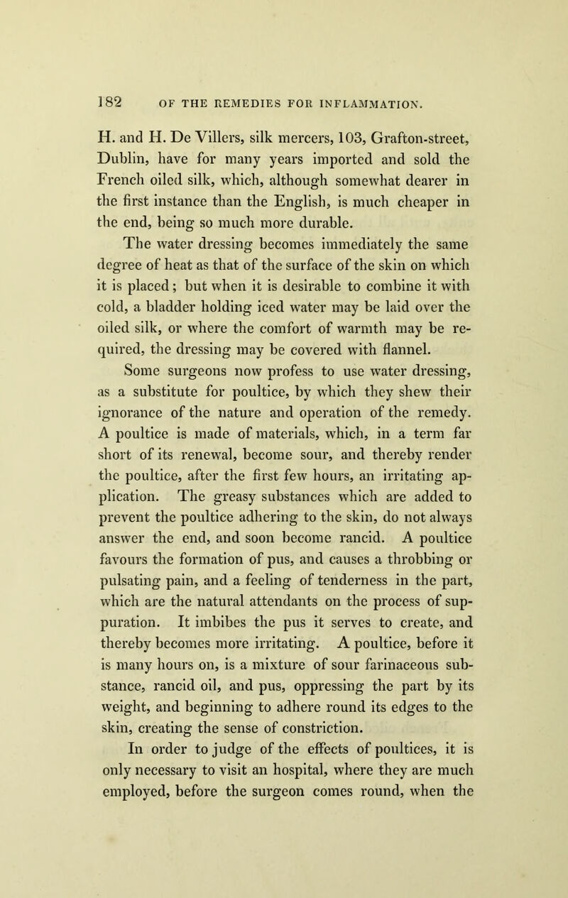 H. and H. De Villers, silk mercers, 103, Grafton-street, Dublin, have for many years imported and sold the French oiled silk, which, although somewhat dearer in the first instance than the English, is much cheaper in the end, being so much more durable. The water dressing becomes immediately the same degree of heat as that of the surface of the skin on which it is placed; but when it is desirable to combine it with cold, a bladder holding iced water may be laid over the oiled silk, or where the comfort of warmth may be re- quired, the dressing may be covered with flannel. Some surgeons now profess to use water dressing, as a substitute for poultice, by which they shew their ignorance of the nature and operation of the remedy. A poultice is made of materials, which, in a term far short of its renewal, become sour, and thereby render the poultice, after the first few hours, an irritating ap- plication. The greasy substances which are added to prevent the poultice adhering to the skin, do not always answer the end, and soon become rancid. A poultice favours the formation of pus, and causes a throbbing or pulsating pain, and a feeling of tenderness in the part, which are the natural attendants on the process of sup- puration. It imbibes the pus it serves to create, and thereby becomes more irritating. A poultice, before it is many hours on, is a mixture of sour farinaceous sub- stance, rancid oil, and pus, oppressing the part by its weight, and beginning to adhere round its edges to the skin, creating the sense of constriction. In order to judge of the effects of poultices, it is only necessary to visit an hospital, where they are much employed, before the surgeon comes round, when the