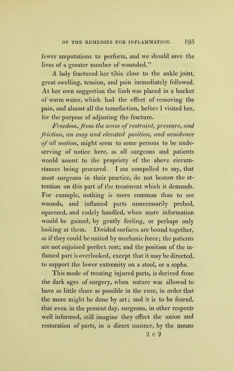 fewer amputations to perform, and we should save the lives of a greater number of wounded.” A lady fractured her tibia close to the ankle joint, great swelling, tension, and pain immediately followed. At her own suggestion the limb was placed in a bucket of warm water, which had the effect of removing the pain, and almost all the tumefaction, before 1 visited her, for the purpose of adjusting the fracture. Freedom, from the sense of restraint, pressure, and friction, an easy and elevated position, and avoidance of all motion, might seem to some persons to be unde- serving of notice here, as all surgeons and patients would assent to the propriety of the above circum- stances being procured. I am compelled to say, that most surgeons in their practice, do not bestow the at- tention on this part of the treatment which it demands. For example, nothing is more common than to see wounds, and inflamed parts unnecessarily probed, squeezed, and rudely handled, when more information would be gained, by gently feeling, or perhaps only looking at them. Divided surfaces are bound together, as if they could be united by mechanic force; the patients are not enjoined perfect rest; and the position of the in- flamed part is overlooked, except that it may be directed, to support the lower extremity on a stool, or a sopha. This mode of treating injured parts, is derived from the dark ages of surgery, when nature was allowed to have as little share as possible in the cure, in order that the more might be done by art; and it is to be feared, that even in the present day, surgeons, in other respects well informed, still imagine they effect the union and restoration of parts, in a direct manner, by the means 2 c 2