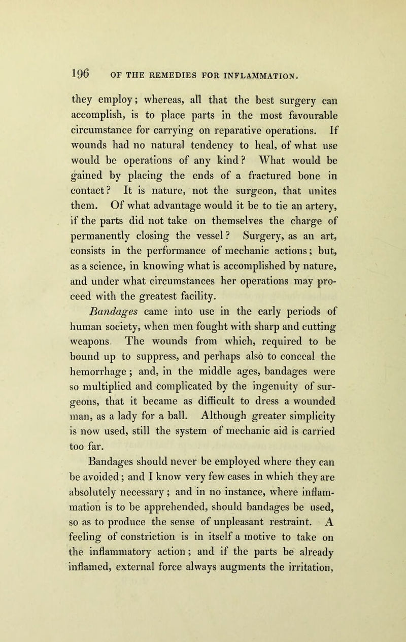 they employ; whereas, all that the best surgery can accomplish, is to place parts in the most favourable circumstance for carrying on reparative operations. If wounds had no natural tendency to heal, of what use would be operations of any kind? What would be gained by placing the ends of a fractured bone in contact? It is nature, not the surgeon, that unites them. Of what advantage would it be to tie an artery, if the parts did not take on themselves the charge of permanently closing the vessel? Surgery, as an art, consists in the performance of mechanic actions; but, as a science, in knowing what is accomplished by nature, and under what circumstances her operations may pro- ceed with the greatest facility. Bandages came into use in the early periods of human society, when men fought with sharp and cutting weapons. The wounds from which, required to be bound up to suppress, and perhaps also to conceal the hemorrhage; and, in the middle ages, bandages were so multiplied and complicated by the ingenuity of sur- geons, that it became as difficult to dress a wounded man, as a lady for a ball. Although greater simplicity is now used, still the system of mechanic aid is carried too far. Bandages should never be employed where they can be avoided; and I know very few cases in which they are absolutely necessary; and in no instance, where inflam- mation is to be apprehended, should bandages be used, so as to produce the sense of unpleasant restraint. A feeling of constriction is in itself a motive to take on the inflammatory action; and if the parts be already inflamed, external force always augments the irritation,