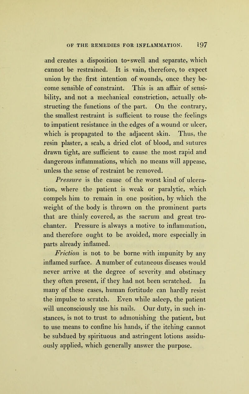 and creates a disposition to-swell and separate, which cannot be restrained. It is vain, therefore, to expect union by the first intention of wounds, once they be- come sensible of constraint. This is an affair of sensi- bility, and not a mechanical constriction, actually ob- structing the functions of the part. On the contrary, the smallest restraint is sufficient to rouse the feelings to impatient resistance in the edges of a wound or ulcer, which is propagated to the adjacent skin. Thus, the resin plaster, a scab, a dried clot of blood, and sutures drawn tight, are sufficient to cause the most rapid and dangerous inflammations, which no means will appease, unless the sense of restraint be removed. Pressure is the cause of the worst kind of ulcera- tion, where the patient is weak or paralytic, which compels him to remain in one position, by which the weight of the body is thrown on the prominent parts that are thinly covered, as the sacrum and great tro- chanter. Pressure is always a motive to inflammation, and therefore ought to be avoided, more especially in parts already inflamed. Friction is not to be borne with impunity by any inflamed surface. A number of cutaneous diseases would never arrive at the degree of severity and obstinacy they often present, if they had not been scratched. In many of these cases, human fortitude can hardly resist the impulse to scratch. Even while asleep, the patient will unconsciously use his nails. Our duty, in such in- stances, is not to trust to admonishing the patient, but to use means to confine his hands, if the itching cannot be subdued by spirituous and astringent lotions assidu- ously applied, which generally answer the purpose.