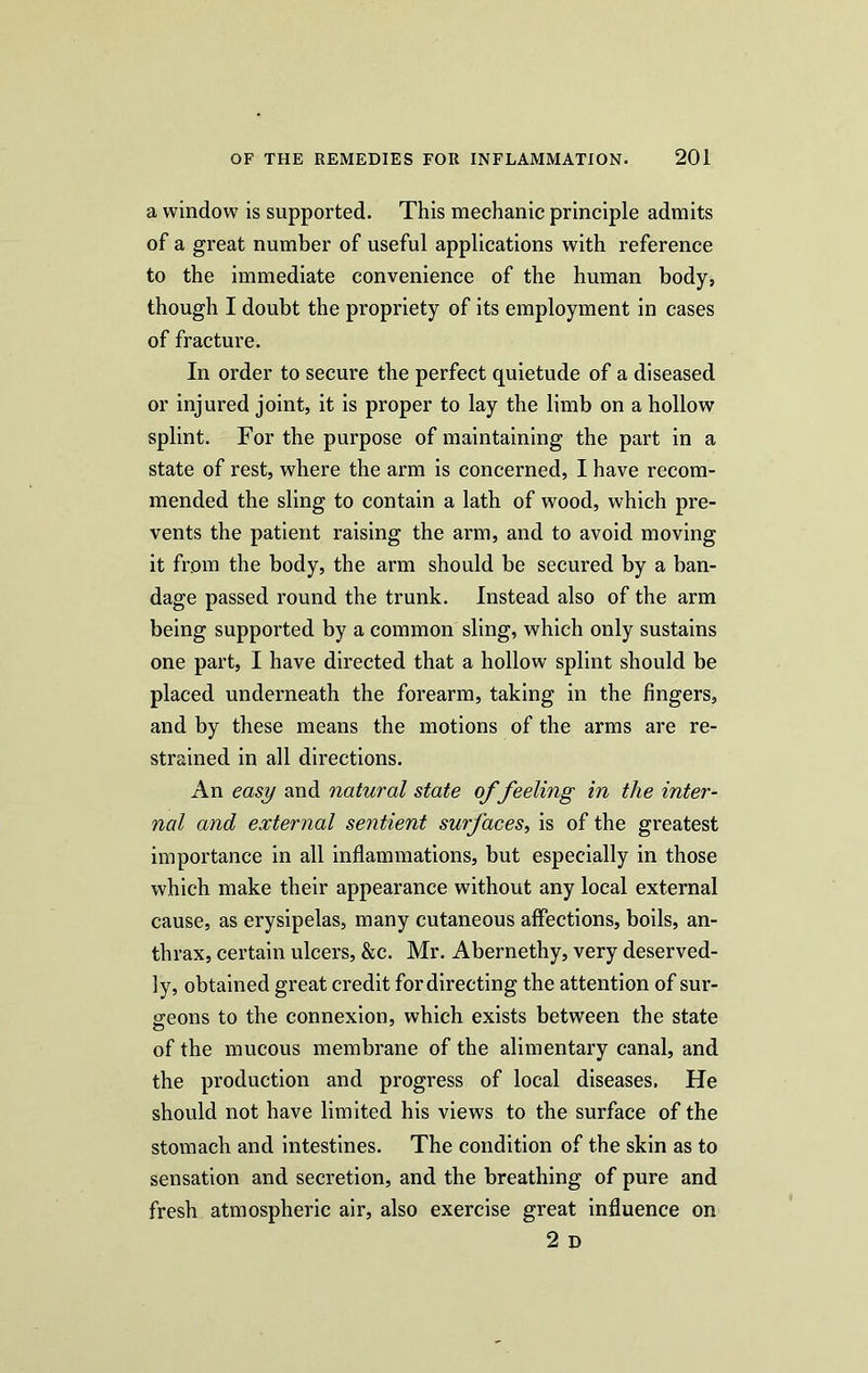 a window is supported. This mechanic principle admits of a great number of useful applications with reference to the immediate convenience of the human body, though I doubt the propriety of its employment in cases of fracture. In order to secure the perfect quietude of a diseased or injured joint, it is proper to lay the limb on a hollow splint. For the purpose of maintaining the part in a state of rest, where the arm is concerned, I have recom- mended the sling to contain a lath of wood, which pre- vents the patient raising the arm, and to avoid moving it from the body, the arm should be secured by a ban- dage passed round the trunk. Instead also of the arm being supported by a common sling, which only sustains one part, I have directed that a hollow splint should be placed underneath the forearm, taking in the fingers, and by these means the motions of the arms are re- strained in all directions. An easy and natural state of feeling in the inter- nal and external sentient surfaces, is of the greatest importance in all inflammations, but especially in those which make their appearance without any local external cause, as erysipelas, many cutaneous affections, boils, an- thrax, certain ulcers, &c. Mr. Abernethy, very deserved- ly, obtained great credit for directing the attention of sur- geons to the connexion, which exists between the state of the mucous membrane of the alimentary canal, and the production and progress of local diseases. He should not have limited his views to the surface of the stomach and intestines. The condition of the skin as to sensation and secretion, and the breathing of pure and fresh atmospheric air, also exercise great influence on 2 D