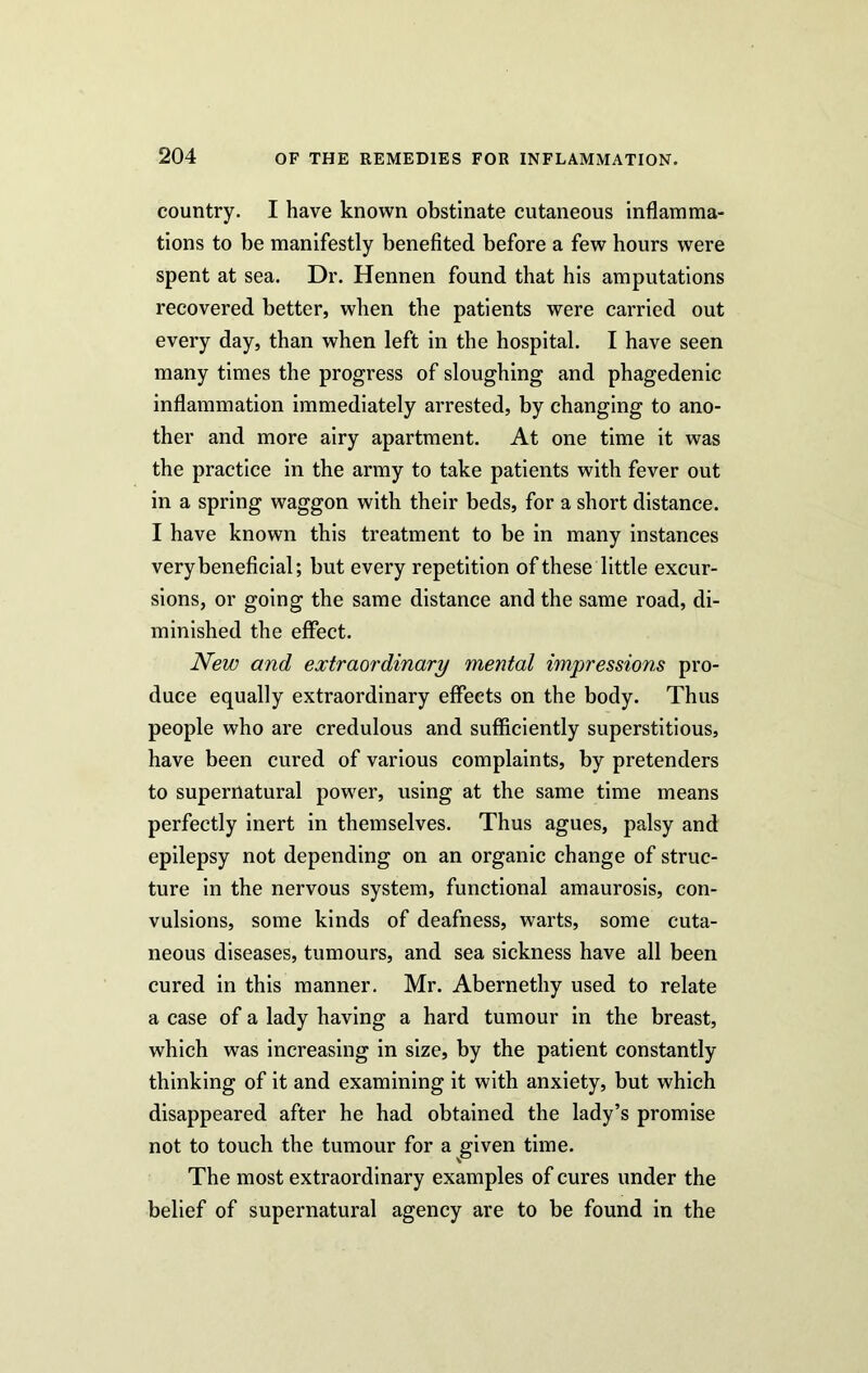 country. I have known obstinate cutaneous inflamma- tions to be manifestly benefited before a few hours were spent at sea. Dr. Hennen found that his amputations recovered better, when the patients were carried out every day, than when left in the hospital. I have seen many times the progress of sloughing and phagedenic inflammation immediately arrested, by changing to ano- ther and more airy apartment. At one time it was the practice in the army to take patients with fever out in a spring waggon with their beds, for a short distance. I have known this treatment to be in many instances very beneficial; but every repetition of these little excur- sions, or going the same distance and the same road, di- minished the effect. New and extraordinary mental impressions pro- duce equally extraordinary effects on the body. Thus people who are credulous and sufficiently superstitious, have been cured of various complaints, by pretenders to supernatural power, using at the same time means perfectly inert in themselves. Thus agues, palsy and epilepsy not depending on an organic change of struc- ture in the nervous system, functional amaurosis, con- vulsions, some kinds of deafness, warts, some cuta- neous diseases, tumours, and sea sickness have all been cured in this manner. Mr. Abernethy used to relate a case of a lady having a hard tumour in the breast, which was increasing in size, by the patient constantly thinking of it and examining it with anxiety, but which disappeared after he had obtained the lady’s promise not to touch the tumour for a given time. The most extraordinary examples of cures under the belief of supernatural agency are to be found in the