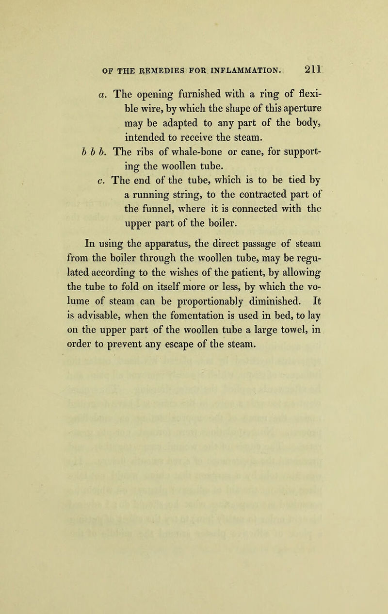 a. The opening furnished with a ring of flexi- ble wire, by which the shape of this aperture may be adapted to any part of the body, intended to receive the steam. b b b. The ribs of whale-bone or cane, for support- ing the woollen tube. c. The end of the tube, which is to be tied by a running string, to the contracted part of the funnel, where it is connected with the upper part of the boiler. In using the apparatus, the direct passage of steam from the boiler through the woollen tube, may be regu- lated according to the wishes of the patient, by allowing the tube to fold on itself more or less, by which the vo- lume of steam can be proportionably diminished. It is advisable, when the fomentation is used in bed, to lay on the upper part of the woollen tube a large towel, in order to prevent any escape of the steam.