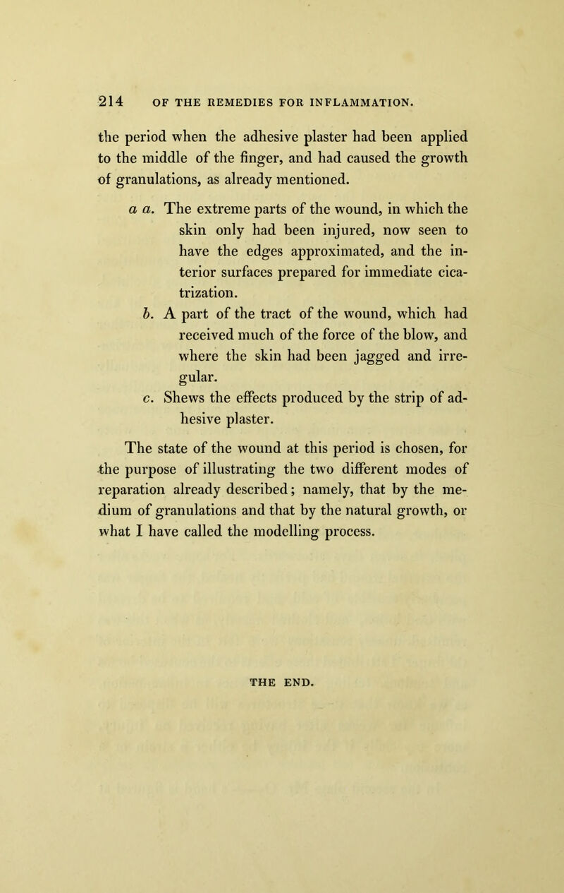 the period when the adhesive plaster had been applied to the middle of the finger, and had caused the growth of granulations, as already mentioned. a a. The extreme parts of the wound, in which the skin only had been injured, now seen to have the edges approximated, and the in- terior surfaces prepared for immediate cica- trization. b. A part of the tract of the wound, which had received much of the force of the blow, and where the skin had been jagged and irre- gular. c. Shews the effects produced by the strip of ad- hesive plaster. The state of the wound at this period is chosen, for the purpose of illustrating the two different modes of reparation already described; namely, that by the me- dium of granulations and that by the natural growth, or what I have called the modelling process. THE END.