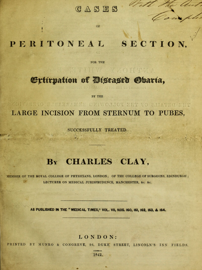 OF PERITONEAL SECTION, v FOR THE of ©bam. BY THE t - T •_ rri r u ... JLi. Jl LARGE INCISION FROM STERNUM TO PUBES, SUCCESSFULLY TREATED. 5 ~ * ■ . **■■■ ■*: ■ ;v ■J r >  W. ♦- =i» . By CHARLES CLAY, MEMBER OF THE ROYAL COLLEGE OF PHYSICIANS, LONDON; OF THE COLLEGE OF SURGEONS, EDINBURGH ; LECTURER ON MEDICAL JURISPRUDENCE, MANCHESTER, &c &c. AS PUBLISHED IN THE “ MEDICAL TIMES,” VOL. VII, NOS. 160, 161, 162, 163, & 164. LONDON: PRINTED BY MUNRO & CONGREVE, 26, DUKE STREET, LINCOLN’S INN FIELDS. 1842.