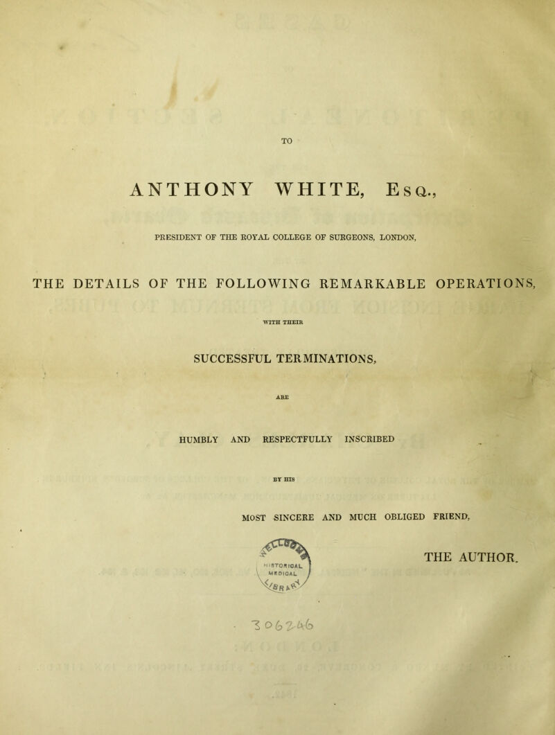 TO ANTHONY WHITE, Esq., PRESIDENT OF THE ROYAL COLLEGE OF SURGEONS, LONDON, THE DETAILS OF THE FOLLOWING REMARKABLE OPERATIONS, WITH THEIR SUCCESSFUL TERMINATIONS, ARE HUMBLY AND RESPECTFULLY INSCRIBED BY HIS MOST SINCERE AND MUCH OBLIGED FRIEND, THE AUTHOR,