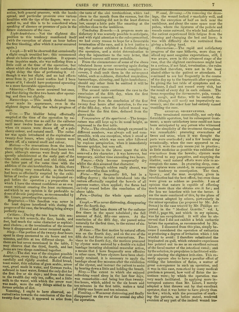 action, both general pressure, with the hands spread, and particular pressure over various localities with the tips of the fingers, were re- sorted to, and this is to be considered when speaking of absence or presence of pain in the future statements of the case. Light-headedness.—Not the slightest dis- position to this tendency manifested itself (with the exception of about an hour before the first bleeding, after which it never occurred again.) Cough.—It will be observed that occasionally a slight cough troubled her; this commenced about six hours after the operation. It appears from inquiries made, she was suffering from a little cold at the time of the operation, but about which she kept silent lest the confession might delay the time of performing it. Al- though it was but slight, and no bad effects arose from it, yet I must confess had I been aware of it, 1 should have postponed operating to a more favourable opportunity. Shivering.—This never occurred but once, and that during the first two hours after operat- ing. and then but slightly. Haemorrhage. — This much dreaded item never made its appearance, even in the slightest degree during the whole progress of cure. Urine. —- The bladder being effectually emptied at the time of the operation by na- tural means, there was no call for the catheter until near twelve hours after the operation, when six ounces were drawn off, of a pale sherry colour, and natural smell. The cathe- ter was again introduced at the expiration of twenty-four hours, when eight ounces were drawn off, of a natural smell and colour.. Motions—N'o evacuations from the intes- tines during the above twenty-four hours took place, although enemas were freely and fre- quently administered at the early part of the time with oatmeal gruel and olei rieini, and the latter part of the same time with the addition of the olei terebinthinae. In this, there was nothing very remarkable, as the bowels had been so effectually emptied by the exhi- bition of twelve giains of the inspissated ox- gall before the operation ; a preparation in which I have the utmost confidence as an eva cuant without creating the least excitement, and which in my opinion is far preferable to doses of drrstic purgatives, as recommended by Mr. Lizars, preceding the operation. Respiration.— L his function was never in the least degree interfered with during the progiess of the case, the breathing being always perfectly easy. Coldness.—During the two hours this sen- sation was felt severely, the face, hands, and feet, had much the same character as asphixi- ated cholera ; at the termination of the second hour it disappeared and never recurred again. Sleep.—The portion of the twenty-four hours spent in sleep amounted to six hours and ten minutes, and this at ten different sleeps. As there are but seven mentioned in the table, I may observe that the third, fourth, and last , items are two sleeps combined together. Diet.—The diet was of the simplest possible description, every thing in the shape of stimuli carefully and rigidly avoided. Boiled bread, toast water, thin solution of gum arabic, arrow loot, gruel made in water, and German rusks, softened in toast water, formed the only diet for the first five or six days; and from that time to the twelfth day only tea, coffee, and a little milk to the water, with which the arrow root was made, were the only things added to the former articles of diet. Vomiting, I ought to have observed, oc- curred twice towards the conclusion of the first twenty- four hours; it appeared to arise from the taste of the olei terebinthinse, which had risen to the mouth from the enemas, but the efforts of vomiting did not in the least distress her, except a little pain like smarting at the stitches close to the umbilicus. Concluding Remarks—A progress more sa- tisfactory it was scarcely possible to anticipate, and with rigid attention to the rules prescribed, we had every reason to hope for a favourable termination of the case, and it is but justice to say, the patient exhibited a fortitude during the operation, and a strict determination to obey the injunctions to the very letter, that rendered success still more probable. From the circumstance of some of the above tabulated items never occurring again during the progress of the case towards complete re- covery, I shall omit them in the subsequent tables, such as coldness, disturbed respiration, haemorrhage, shivering, and light-headedness, should any other item be omitted it will be from the same cause. The second table continues the ca=e to the conclusion of the fifth day, when the first dressings were removed. Summary from the conclusion of the first twenty four hours after operation, to the eve of the fifth day, when the incised wound was dressed for the first time, deduced from the above table. Temperature of the apartment.—The tempe- rature was still kept up to its usual height, as expressed in the first table. Pulse.—The circulation though expressed in different numbers, was always soft and com- pressible, with one exception, when it stood at 90, and fuller, which was soon after followed by copious perspiration, when it immediately became quicker, but very soft. Skin.—Twice in the above space the skin assumed a dry character ; it was however, but temporary, neither time exceeding two hours. Tongue.—Only became temporarily dry whilst the skin assumed that character. Thirst.—Though seldom really absent, was never otherwise than trifling. Flatus —Was frequently felt, but in a trifling degree ; the tube introduced into the rectum effectually emptied the bowels of all gaseous matter, when applied; the flatus had entirely ceased before the conclusion of the above table. Pain.—During the whole space entirely absent. Cough.—Was never distressing, disappearing after the fourth day. Urine.—Had been drawn off by the catheter five times in the space tabulated ; the full amount of fluid, fifty-one ounces. At the conclusion of the fifth day, she passed urine naturally for the first time, to the extent of six- teen ounces. Motions.—The first motion by natural efforts was on the fourth day, and on the eve of the fifth she had three natural evacuations. Pre- vious to the fourth day, the motions procured by clyster were assisted by a double six-tailed bandage imitating abdominal muscular action, a means that 1 have frequently seen effective in other cases. Where clysters have been obsti- nately retained, it is necessary to apply the bandage about five minutes after the exhibition of the clyster, and instruct the patient to assist by bearing down a little and holding the breath. Sleep.—The extent to which she enjoyed refreshing sound sleep in the last four days, was remarkable—not being less than twenty- five hours, which, added to the six hours and ten minutes in the first table, makes a total of thirty-one hours and ten minutes. _ Vomiting.—Was never distressing, and finally disappeared on the eve of the second day after the operation. U ound, Dressing.—On removing the dress- ings, the wound looked r jmarkably well, and with the exception of half an inch near the umbilicus, and about the same space near the pubes, where the ligatures of the pedicle and vessels came outward, the whole had adhered : the patient experienced little fatigue from the dressing and changing the bed and linen ; it was with difficulty she was restrained from giving a helping hand. Observations.—The rapid and satisfactory progress of the case hitherto, more than re- alized my most sanguine expectations, still, I was aware, even in this advanced stage of the ease, that the slightest carelessness might lead to a serious, if not fatal, termination; the rules prescribed therefore, were not in the least abated either to the patient or attendants. I continued to see her frequently in the course of the day up to the fourteenth after operation. In giving the last table of symptoms and at- tendance, I shall not record every visit, but the result of every day in each column. The items respecting the thermometer, pain, vomit- ing, cough, and flatus, will be omitted, the first (though still used) not imperatively ne- cessary, and the other four had entirely ceased troubling the case. GENERAL OBSERVATIONS. Thus terminated successfully, not only this formidable operation, but its subsequent treat- ment; a more satisfactory issue could not have been anticipated by any person who witnessed it; the simplicity of the treatment throughout was remarkable: procuring evacuations of faeces and urine, when it was thought the parts were overloaded ; and a few hours sleep occasionally, when the case appeared to re- quire it. were the only means put in practice -y as little medicine as possible was exhibited for evacuations from the bowels; clysters were preferred to any purgative, and emptying the bladder, until natural efforts were able to ac- complish the same. In procuring sleep, com- mon opiates were avoided, in consequence of their tendency to constipation. The tinct, hyoscy., and the mur. morphine, given in combination had the best effect, but even those were given as seldom as possible. I am of opinion that nature is capable of effecting much more than she obtains cre.it for; and the less we interfere with her the better. I am the more convinced of this, by the plans of' treatment adopted by others, particularly in the minor operation (as proposed by Mr. Jef- freson) in the case treated by Mr. Phillips re- ported in the “ Medical Gazette.” vol. I, 1840-1, page 83, and which, in my opinion,, was far too complicated. It will also be ob- served that I did not exhibit a brisk cathartic- before the operation, as recommended by Mr. Lizars. I dissented from this plan, simply be- cause I considered the operation of cathartics as producing a degree of irritation which 1 felt wishful to avoid; I therefore substituted the inspissated ox-gall, which extensive experience has pointed out to me as an excellent solvent of the faecal matter of the intestinal canal; and by the solution,its propulsion is facilitated with- out producing the slightest irritation. This re- medy appears also to have a peculiar effect of ridding the intestines of flatus, a matter of great consequence in such an operation, and it was in this case, remarked by many medical gentlemen present, how void of flatus the in- testines were; by which the operation was very much facilitated. In applying more in- terrupted sutures than Mr. Lizars, I merely adopted a hint thrown out by that excellent; operator, that it was better to have plenty than too few; which, with the precaution of mark- ing the parietes, as before stated, rendered eversion of any part of the incised wound ina-